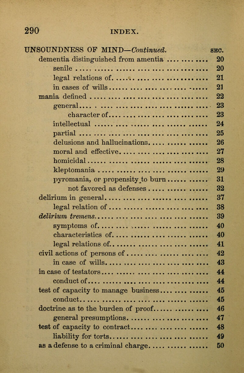 UNSOUNDNESS OF MIND—Continued. sec. dementia distingfuished from amentia 20 senile 20 legal relations of 21 in cases of wills 21 mania defined 22 general 23 character of 23 intellectual 24 partial 25 delusions and hallucinationa 26 moral and effective 27 homicidal 28 kleptomania 29 pyi'omania, or propensity^to burn 31 not favored as defenses 32 delirium in general 37 legal relation of 38 delirium tremens 39 symptoms of 40 characteristics of 40 legal relations of. «= 41 civil actions of persons of 42 in case of wills 43 in case of testators 44 conduct of 44 test of capacity to manage business 45 conduct 45 doctrine as to the burden of proof 46 general presumptions 47 test of capacity to contract 48 liability for torts 49 as a defense to a criminal charge 50