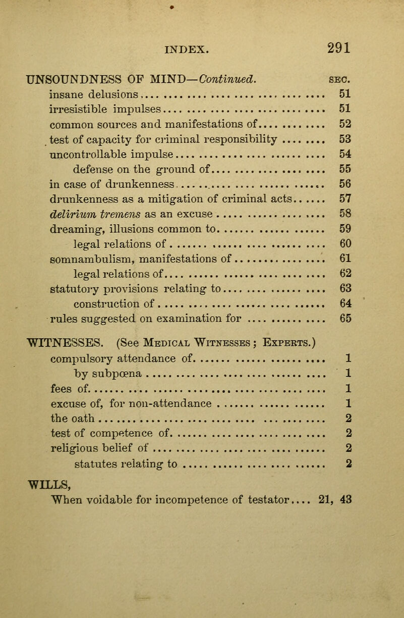 UNSOUNDNESS OF MmD—Continued. sec. insane delusions 51 irresistible imj)ulses 51 common sources and manifestations of 52 test of capacity for criminal responsibility 53 rmcontrollable impulse 54 defense on the ground of 55 in case of di-unkenness 56 drunkenness as a mitigation of criminal acts 57 delirium tremens as an excuse 58 dreaming-, illusions common to 59 legal relations of 60 somnambulism, manifestations of 61 legal relations of 62 statutoi'y provisions relating to 63 construction of 64 • rules suggested on examination for 65 WITNESSES. (See Medical Witnesses ; Experts.) compulsory attendance of 1 by subpoena 1 fees of. 1 excuse of, for non-attendance 1 the oath 2 test of competence of 2 religious belief of 2 statutes relating to 2 WILLS, When voidable for incompetence of testator.... 21, 43
