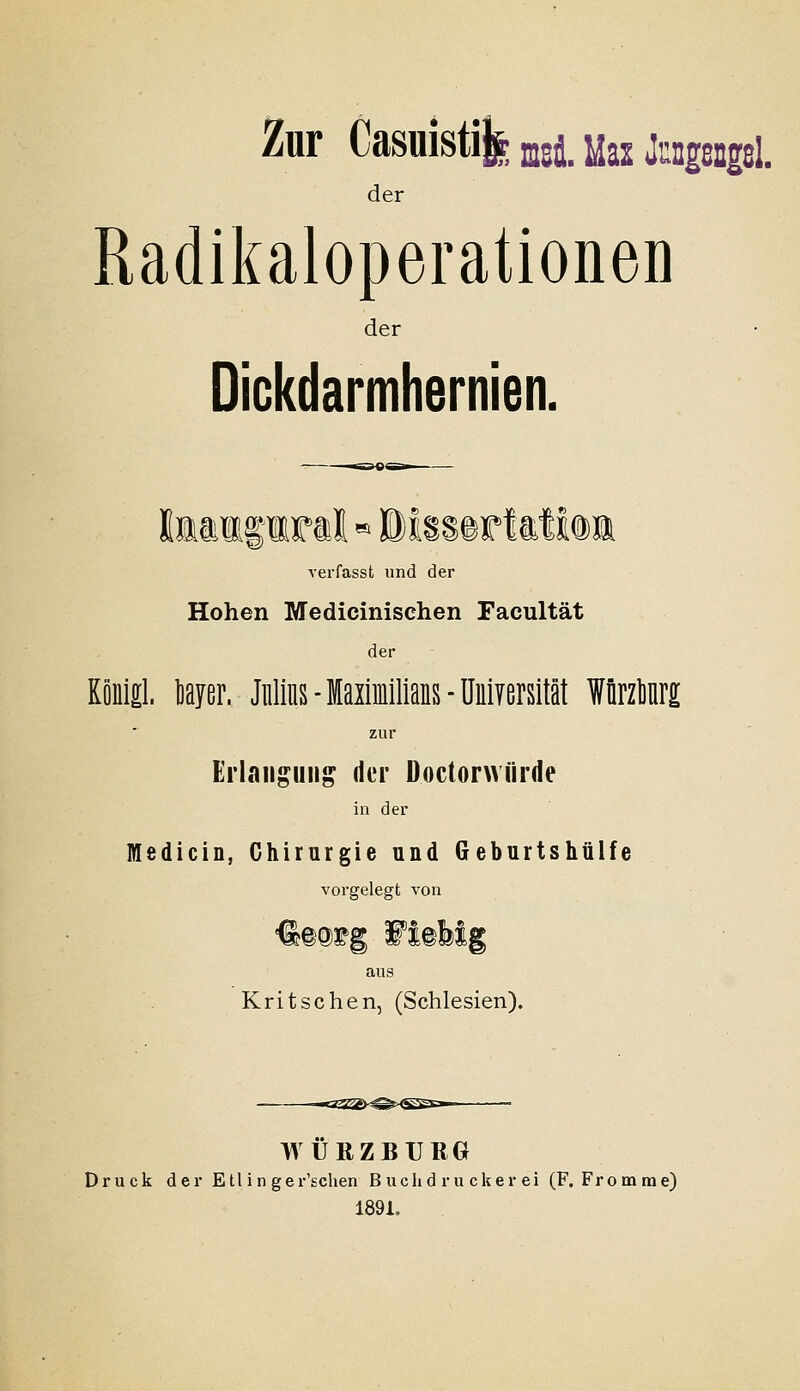 Zur Casuisti^ ^^i j^as Jnngengßl. der Radikaloperationen der Dickdarmhernien. verfasst und der Hohen Medicinischen Facultät der Könlö. teyer. Julius-laximlllaiis-üulYersM Würzlnr^ zur Ei'laii^uii^ der Doctorwürde in der Medicin, Chirurgie und Geburtshüife vorgelegt von ^mi^g Wmhig aus Kritsehen, (Schlesien). WÜRZBURG Druck der Etl in ger'schen B uclid r u cker ei (F. Fro tnrae) 189i.