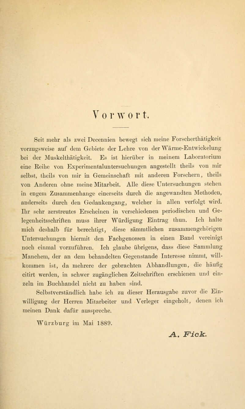 V o r w o r t. Seit mehr als zwei Decermien bewegt sich meine Forscherthätigkeit vorzugsweise auf dem Gebiete der Lehre von der Wärme-Entwickelung bei der Muskelthätigkeit, Es ist hierüber in meinem Laboratorium eine Reihe von Experimentaluntersuchungen angestellt theils von mir selbst, theils von mir in Gemeinschaft mit anderen Forschern, theils von Anderen ohne meine Mitarbeit. Alle diese Untersuchungen stehen in engem Zusammenhange einerseits durch die angewandten Methoden, anderseits durch den Gedankengang, welcher in allen verfolgt wird. Ihr sehr zerstreutes Erscheinen in verschiedenen periodischen und Ge- legenheitsschriften muss ihrer Würdigung Eintrag thun. Ich halte mich deshalb für berechtigt, diese sämmtlichen zusammengehörigen Untersuchungen hiermit den Fachgenossen in einen Band vereinigt noch einmal vorzuführen. Ich glaube übrigens, dass diese Sammlung Manchem, der an dem behandelten Gegenstande Interesse nimmt, will- kommen ist, da mehrere der gebrachten Abhandlungen, die häufig citirt werden, in schwer zugänglichen Zeitschriften erschienen und ein- zeln im Buchhandel nicht zu haben sind. Selbstverständlich habe ich zu dieser Herausgabe zuvor die Ein- willigung der Herren Mitarbeiter und Verleger eingeholt, denen ich meinen Dank dafür ausspreche. Würzburg im Mai 1889. A. Fick.