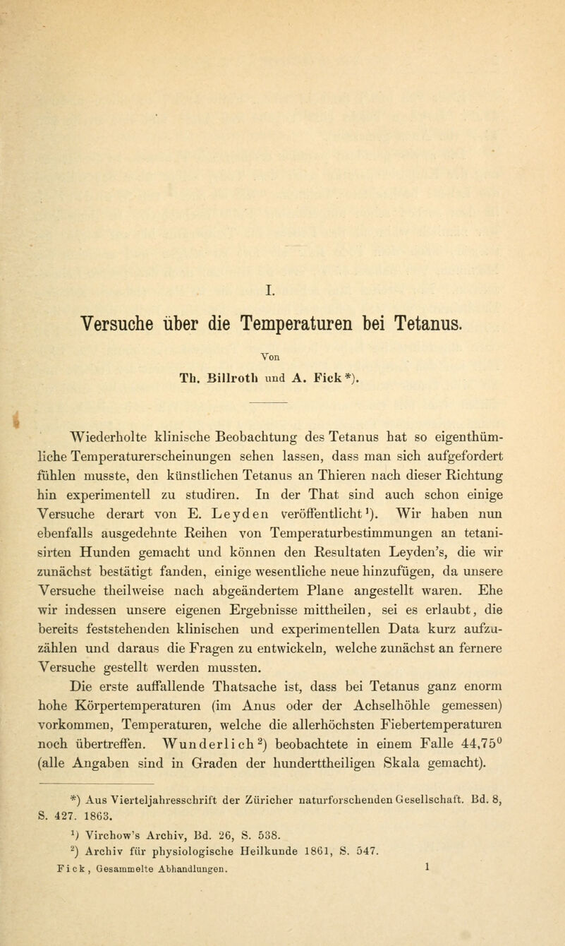 I. Versuche über die Temperaturen bei Tetanus. Von Tb. Billroth und A. Fick*). Wiederholte klinische Beobachtung des Tetanus hat so eigenthüm- liche Temperaturerscheinuugen sehen lassen, dass man sich aufgefordert fühlen musste, den künstlichen Tetanus an Thieren nach dieser Richtung hin experimentell zu studiren. In der That sind auch schon einige Versuche derart von E. Leyden veröffentlicht1). Wir haben nun ebenfalls ausgedehnte Reihen von Temperaturbestimmungen an tetani- sirten Hunden gemacht und können den Resultaten Leyden's, die wir zunächst bestätigt fanden, einige wesentliche neue hinzufügen, da unsere Versuche theilweise nach abgeändertem Plane angestellt waren. Ehe wir indessen unsere eigenen Ergebnisse mittheilen, sei es erlaubt, die bereits feststehenden klinischen und experimentellen Data kurz aufzu- zählen und daraus die Fragen zu entwickeln, welche zunächst an fernere Versuche gestellt werden mussten. Die erste auffallende Thatsache ist, dass bei Tetanus ganz enorm hohe Körpertemperaturen (im Anus oder der Achselhöhle gemessen) vorkommen, Temperaturen, welche die allerhöchsten Fiebertemperaturen noch übertreffen. Wunderlich2) beobachtete in einem Falle 44,75° (alle Angaben sind in Graden der hunderttheiligen Skala gemacht). *) Aus Vierteljahresschrift der Züricher naturforscheuden Gesellschaft. Bd. 8, S. 427. 1863. J) Virchow's Archiv, Bd. 26, S. 538. 2) Archiv für physiologische Heilkunde 1861, S. 547. Fick, Gesammelte Abhandlungen. 1