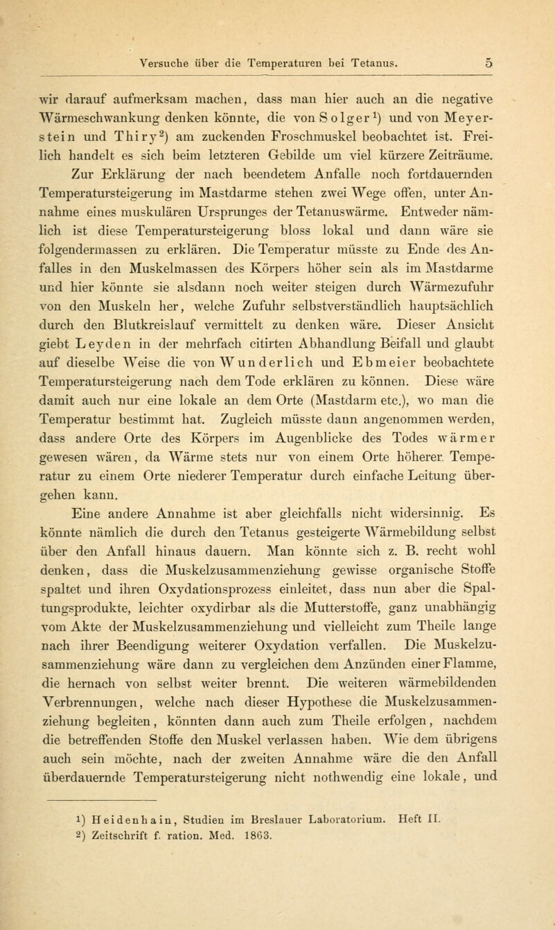 wir darauf aufmerksam machen, dass man hier auch an die negative Wärmeschwankung denken könnte, die von Solger1) und von Meyer- stein und Thiry2) am zuckenden Froschmuskel beobachtet ist. Frei- lich handelt es sich beim letzteren Gebilde um viel kürzere Zeiträume. Zur Erklärung der nach beendetem Anfalle noch fortdauernden Temperatursteigerung im Mastdarme stehen zwei Wege offen, unter An- nahme eines muskulären Ursprunges der Tetanuswärme. Entweder näm- lich ist diese Temperatursteigerung bloss lokal und dann wäre sie folgendermassen zu erklären. Die Temperatur müsste zu Ende des An- falles in den Muskelmassen des Körpers höher sein als im Mastdarme und hier könnte sie alsdann noch weiter steigen durch Wärmezufuhr von den Muskeln her, welche Zufuhr selbstverständlich hauptsächlich durch den Blutkreislauf vermittelt zu denken wäre. Dieser Ansicht giebt Leyden in der mehrfach citirten Abhandlung Beifall und glaubt auf dieselbe Weise die von Wun der lieh und Ebmeier beobachtete Temperatursteigerung nach dem Tode erklären zu können. Diese wäre damit auch nur eine lokale an dem Orte (Mastdarm etc.), wo man die Temperatur bestimmt hat. Zugleich müsste dann angenommen werden, dass andere Orte des Körpers im Augenblicke des Todes wärmer gewesen wären, da Wärme stets nur von einem Orte höherer Tempe- ratur zu einem Orte niederer Temperatur durch einfache Leitung über- gehen kann. Eine andere Annahme ist aber gleichfalls nicht widersinnig. Es könnte nämlich die durch den Tetanus gesteigerte Wärmebildung selbst über den Anfall hinaus dauern. Man könnte sich z. B. recht wohl denken, dass die Muskelzusammenziehung gewisse organische Stoffe spaltet und ihren Oxydationsprozess einleitet, dass nun aber die Spal- tungsprodukte, leichter oxydirbar als die Mutterstoffe, ganz unabhängig vom Akte der Muskelzusammenziehung und vielleicht zum Theile lange nach ihrer Beendigung weiterer Oxydation verfallen. Die Muskelzu- sammenziehung wäre dann zu vergleichen dem Anzünden einer Flamme, die hernach von selbst weiter brennt. Die weiteren wärmebildenden Verbrennungen, welche nach dieser Hypothese die Muskelzusammen- ziehung begleiten, könnten dann auch zum Theile erfolgen, nachdem die betreffenden Stoffe den Muskel verlassen haben. Wie dem übrigens auch sein möchte, nach der zweiten Annahme wäre die den Anfall überdauernde Temperatursteigerung nicht nothwendig eine lokale, und 1) Heidenhain, Studien im Breslauer Laboratorium. Heft II. 2) Zeitschrift f. ration. Med. 1863.