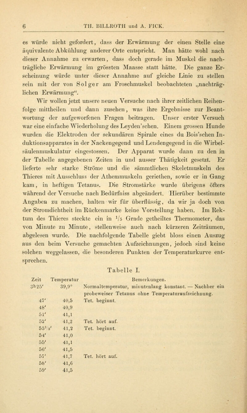 es würde nicht gefordert, dass der Erwärmung der einen Stelle eine äquivalente Abkühlung anderer Orte entspricht. Man hätte wohl nach dieser Annahme zu erwarten, dass doch gerade im Muskel die nach- trägliche Erwärmung im grössten Maasse statt hätte. Die ganze Er- scheinung würde unter dieser Annahme auf gleiche Linie zu stellen sein mit der von Solger am Froschmuskel beobachteten „nachträg- lichen Erwärmung. AVir wollen jetzt unsere neuen Versuche nach ihrer zeitlichen Reihen- folge mittheilen und dann zusehen, was ihre Ergebnisse zur Beant- wortung der aufgeworfenen Fragen beitragen. Unser erster Versuch war eine einfache Wiederholung des Leyden'schen. Einem grossen Hunde wurden die Elektroden der sekundären Spirale eines du Bois'schen In- duktionsapparates in der Nackengegend und Lendengegend in die Wirbel- säulenmuskulatur eingestossen. Der Apparat wurde dann zu den in der Tabelle angegebenen Zeiten in und ausser Thätigkeit gesetzt. Er lieferte sehr starke Ströme und die sämmtlichen Skeletmuskeln des Thieres mit Ausschluss der Athemmuskeln geriethen, sowie er in Gang kam, in heftigen Tetanus. Die Stromstärke wurde übrigens öfters während der Versuche nach Bedürfniss abgeändert. Hierüber bestimmte Angaben zu machen, halten wir für überflüssig, da wir ja doch von der Stromdichtheit im Rückenmarke keine Vorstellung haben. Im Rek- tum des Thieres steckte ein in Vs Grade getheiltes Thermometer, das von Minute zu Minute, stellenweise auch nach kürzeren Zeiträumen, abgelesen wurde. Die nachfolgende Tabelle giebt bloss einen Auszug aus den beim Versuche gemachten Aufzeichnungen, jedoch sind keine solchen weggelassen, die besonderen Punkten der Temperaturkurve ent- sprechen. Tabelle I. Bemerkungen. minutenlang konstant. — Nachher ein Zeit Temperatur 3^25' 39,9° Normaltemper; probeweiser 1 47' 40,5 Tet. beginnt. 48' 40,9 51' 41,1 52' 41,2 Tet. hört auf. 531 2' 41,2 Tet. beginnt. 54' 41,0 55' 41,1 56' 41,5 57' 41,7 Tet. hört auf. 58' 41,6 59' 41,5