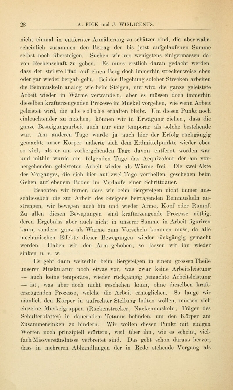 nicht einmal in entfernter Annäherung zu schätzen sind, die aber wahr- scheinlich zusammen den Betrag der bis jetzt aufgelaufenen Summe selbst noch übersteigen. Suchen wir uns wenigstens einigermassen da- von Rechenschaft zu geben. Es muss erstlich daran gedacht werden, dass der steilste Pfad auf einen Berg doch immerhin streckenweise eben oder gar wieder bergab geht. Bei der Begehung solcher Strecken arbeiten die Beinmuskeln analog wie beim Steigen, nur wird die ganze geleistete Arbeit wieder in Wärme verwandelt, aber es müssen doch immerhin dieselben krafterzeugenden Prozesse im Muskel vorgehen, wie wenn Arbeit geleistet wird, die als solche erhalten bleibt. Um diesen Punkt noch einleuchtender zu machen, können wir in Erwägung ziehen, dass die ganze Besteigungsarbeit auch nur eine temporär als solche bestehende war. Am anderen Tage wurde ja auch hier der Erfolg rückgängig gemacht, unser Körper näherte sich dem Erdmittelpunkte wieder eben so viel, als er am vorhergehenden Tage davon entfernt worden war und mithin wurde am folgenden Tage das Aequivalent der am vor- hergehenden geleisteten Arbeit wieder als Wärme frei. Die zwei Akte des Vorganges, die sich hier auf zwei Tage vertheilen, geschehen beim Gehen auf ebenem Boden im Verlaufe einer Schrittdauer. Beachten wir ferner, dass wir beim Bergsteigen nicht immer aus- schliesslich die zur Arbeit des Steigens beitragenden Beinmuskeln an- strengen, wir bewegen auch hin und wieder Arme, Kopf oder Rumpf. Zu allen diesen Bewegungen sind krafterzeugende Prozesse nöthig, deren Ergebniss aber auch nicht in unserer Summe in Arbeit figuriren kann, sondern ganz als Wärme zum Vorschein kommen muss, da alle mechanischen Effekte dieser Bewegungen wieder rückgängig gemacht werden. Haben wir den Arm gehoben, so lassen wir ihn wieder sinken u. s. w. Es geht dann weiterhin beim Bergsteigen in einem grossen Theile unserer Muskulatur noch etwas vor, was zwar keine Arbeitsleistung — auch keine temporäre, wieder rückgängig gemachte Arbeitsleistung — ist, was aber doch nicht geschehen kann, ohne dieselben kraft- erzeugenden Prozesse, welche die Arbeit ermöglichen. So lange wir nämlich den Körper in aufrechter Stellung halten wollen, müssen sich einzelne Muskelgruppen (Rückenstrecker, Nackenmuskeln, Träger des Schulterblattes) in dauerndem Tetanus befinden, um den Körper am Zusammensinken zu hindern. Wir wollen diesen Punkt mit einigen Worten noch prinzipiell erörtern, weil über ihn, wie es scheint, viel- fach Missverständnisse verbreitet sind. Das geht schon daraus hervor, dass in mehreren Abhandlungen der in Rede stehende Vorgang als