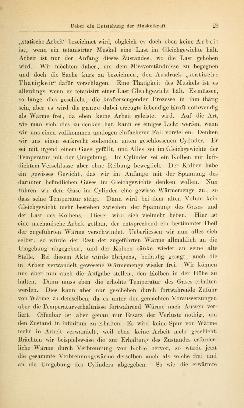 „statische Arbeit bezeichnet wird, obgleich es doch eben keine Arbeit ist, wenn ein tetanisirter Muskel eine Last im Gleichgewichte hält. Arbeit ist nur der Anfang dieses Zustandes, wo die Last gehoben wird. Wir möchten daher, um dem Missverständnisse zu begegnen und doch die Sache kurz zu bezeichnen, den Ausdruck „statische Thätigkeit dafür vorschlagen. Eine Thätigkeit des Muskels ist es allerdings, wenn er tetanisirt einer Last Gleichgewicht hält. Es müssen, so lange dies geschieht, die krafterzeugenden Prozesse in ihm thätig sein, aber es wird die ganze dabei erzeugte lebendige Kraft nothwendig als Wärme frei, da eben keine Arbeit geleistet wird. Auf die Art, wie man sich dies zu denken hat, kann es einiges Licht werfen, wenn wir uns einen vollkommen analogen einfacheren Fall vorstellen. Denken wir uns einen senkrecht stehenden unten geschlossenen Cylinder. Er sei mit irgend einem Gase gefüllt, und Alles sei im Gleichgewichte der Temperatur mit der Umgebung. Im Cylinder sei ein Kolben mit luft- dichtem Verschlusse aber ohne Reibung beweglich. Der Kolben habe ein gewisses Gewicht, das wir im Anfange mit der Spannung des darunter befindlichen Gases im Gleichgewichte denken wollen. Nun führen wir dem Gase im Cylinder eine gewisse Wärmemenge zu, so dass seine Temperatur steigt. Dann wird bei dem alten Volum kein Gleichgewicht mehr bestehen zwischen der Spannung des Gases und der Last des Kolbens. Dieser wird sich vielmehr heben. Hier ist eine mechanische Arbeit gethan, der entsprechend ein bestimmter Theil der zugeführten Wärme verschwindet. Ueberliessen wir nun alles sich selbst, so würde der Rest der zugeführten Wärme allmählich an die Umgebung abgegeben, und der Kolben sänke wieder an seine alte Stelle. Bei diesem Akte würde übrigens, beiläufig gesagt, auch die in Arbeit verwandelt gewesene Wärmemenge wieder frei. Wir können uns aber nun auch die Aufgabe stellen, den Kolben in der Höhe zu halten. Dann muss eben die erhöhte Temperatur des Gases erhalten werden. Dies kann aber nur geschehen durch fortwährende Zufuhr von Wärme zu demselben, da es unter den gemachten Voraussetzungen über die Temperaturverhältnisse fortwährend Wärme nach Aussen ver- liert Offenbar ist aber genau nur Ersatz der Verluste nöthig, um den Zustand in infinitum zu erhalten. Es wird keine Spur von Wärme mehr in Arbeit verwandelt, weil eben keine Arbeit mehr geschieht. Brächten wir beispielsweise die zur Erhaltung des Zustandes erforder- liche Wärme durch Verbrennung von Kohle bervor, so würde jetzt die gesammte Verbrennungswärme derselben auch als solche frei und an die Umgebung des Cylinders abgegeben. So wie die erwärmte