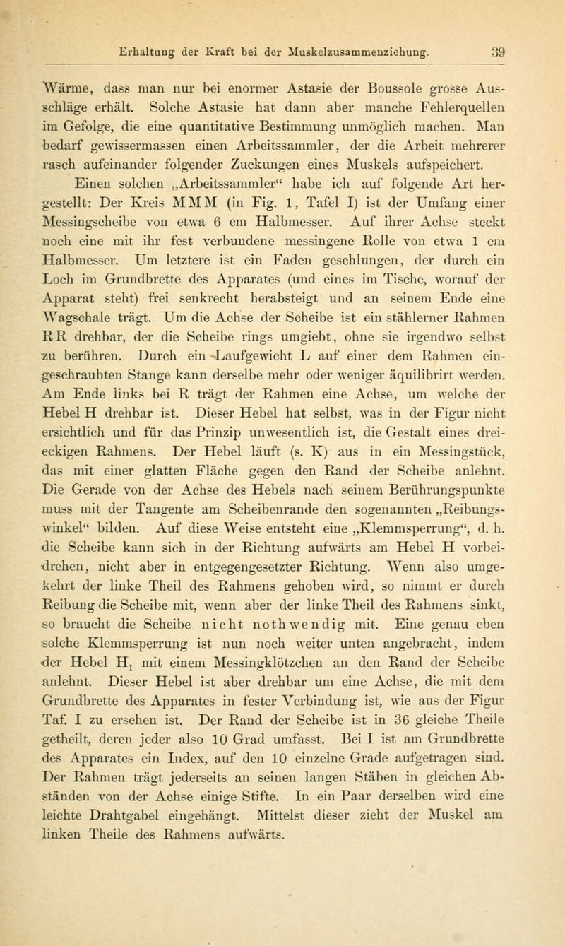 Wärme, dass man nur bei enormer Astasie der Boussole grosse Aus- schläge erhält. Solche Astasie hat dann aber manche Fehlerquellen im Gefolge, die eine quantitative Bestimmung unmöglich machen. Man bedarf gewissermassen einen Arbeitssammler, der die Arbeit mehrerer rasch aufeinander folgender Zuckungen eines Muskels aufspeichert. Einen solchen ..Arbeitssammler habe ich auf folgende Art her- gestellt: Der Kreis MMM (in Fig. 1, Tafel I) ist der Umfang einer Messingscheibe von etwa 6 cm Halbmesser. Auf ihrer Achse steckt noch eine mit ihr fest verbundene messingene Rolle von etwa 1 cm Halbmesser. Um letztere ist ein Faden geschlungen, der durch ein Loch im Grundbrette des Apparates (und eines im Tische, worauf der Apparat steht) frei senkrecht herabsteigt und an seinem Ende eine Wagschale trägt. Um die Achse der Scheibe ist ein stählerner Rahmen RR drehbar, der die Scheibe rings umgiebt, ohne sie irgendwo selbst zu berühren. Durch ein -Laufgewicht L auf einer dem Rahmen ein- geschraubten Stange kann derselbe mehr oder weniger äquilibrirt werden. Am Ende links bei R trägt der Rahmen eine Achse, um welche der Hebel H drehbar ist. Dieser Hebel hat selbst, was in der Figur nicht ersichtlich und für das Prinzip unwesentlich ist, die Gestalt eines drei- eckigen Rahmens. Der Hebel läuft (s. K) aus in ein Messingstück, das mit einer glatten Fläche gegen den Rand der Scheibe anlehnt. Die Gerade von der Achse des Hebels nach seinem Berührungspunkte muss mit der Tangente am Scheibenrande den sogenannten „Reibungs- Avinkel bilden. Auf diese Weise entsteht eine „Klemmsperrung, d. h. die Scheibe kann sich in der Richtung aufwärts am Hebel H vorbei- drehen, nicht aber in entgegengesetzter Richtung. Wenn also umge- kehrt der linke Theil des Rahmens gehoben wird, so nimmt er durch Reibung die Scheibe mit, wenn aber der linke Theil des Rahmens sinkt, so braucht die Scheibe nicht noth wendig mit. Eine genau eben solche Klemmsperrung ist nun noch weiter unten angebracht, indem •der Hebel Hx mit einem Messingklötzchen an den Rand der Scheibe anlehnt. Dieser Hebel ist aber drehbar um eine Achse, die mit dem Grundbrette des Apparates in fester Verbindung ist, wie aus der Figur Taf. I zu ersehen ist. Der Rand der Scheibe ist in 36 gleiche Theile getheilt, deren jeder also 10 Grad umfasst. Bei I ist am Grundbrette des Apparates ein Index, auf den 10 einzelne Grade aufgetragen sind. Der Rahmen trägt jederseits an seinen langen Stäben in gleichen Ab- ständen von der Achse einige Stifte. In ein Paar derselben wird eine leichte Drahtgabel eingehängt. Mittelst dieser zieht der Muskel am linken Theile des Rahmens aufwärts.