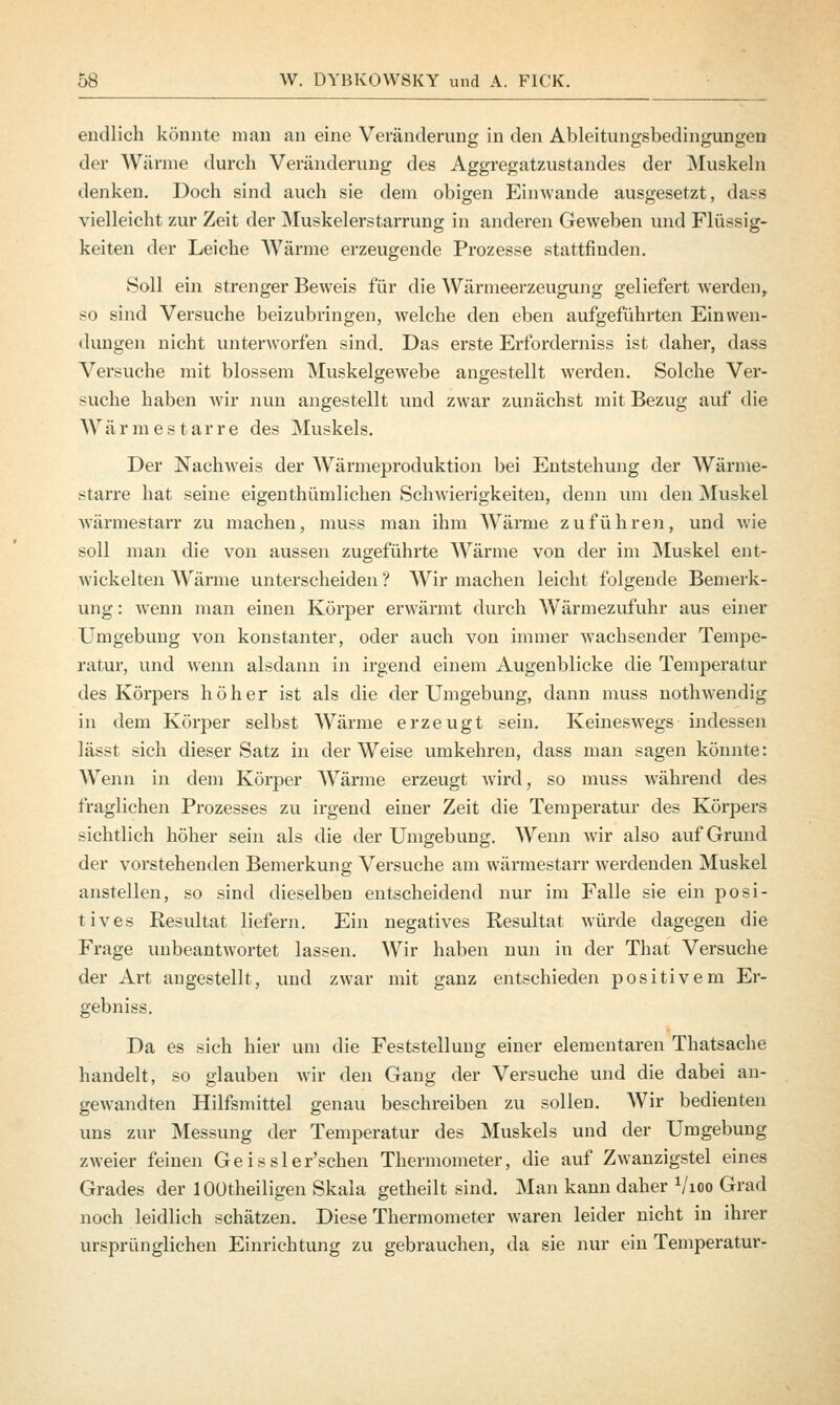 endlich könnte man an eine Veränderung in den Ableitungsbedingungen der Wärme durch Veränderung des Aggregatzustandes der Muskeln denken. Doch sind auch sie dem obigen Einwände ausgesetzt, dass vielleicht zur Zeit der Muskelerstarrung in anderen Geweben und Flüssig- keiten der Leiche Wärme erzeugende Prozesse stattfinden. Soll ein strenger Beweis für die Wärmeerzeugung geliefert werden, so sind Versuche beizubringen, welche den eben aufgeführten Einwen- dungen nicht unterworfen sind. Das erste Erforderniss ist daher, dass Versuche mit blossem Muskelgewebe angestellt werden. Solche Ver- suche haben wir nun angestellt und zwar zunächst mit Bezug auf die W ä r m e s t a r r e des Muskels. Der Nachweis der Wärmeproduktion bei Entstehung der Wärme- starre hat seine eigenthümlichen Schwierigkeiten, denn um den Muskel wärmestarr zu machen, muss man ihm Wärme zuführen, und wie soll man die von aussen zugeführte Wärme von der im Muskel ent- wickelten Wärme unterscheiden ? Wir machen leicht folgende Bemerk- ung : wenn man einen Körper erwärmt durch Wärmezufuhr aus einer Umgebung von konstanter, oder auch von immer wachsender Tempe- ratur, und wenn alsdann in irgend einem Augenblicke die Temperatur des Körpers höher ist als die der Umgebung, dann muss nothwendig in dem Körper selbst Wärme erzeugt sein. Keineswegs indessen lässt sich dieser Satz in der Weise umkehren, dass man sagen könnte: Wenn in dem Körper Wärme erzeugt wird, so muss während des fraglichen Prozesses zu irgend einer Zeit die Temperatur des Körpers sichtlich höher sein als die der Umgebung. Wenn Avir also auf Grund der vorstehenden Bemerkung Versuche am wärmestarr werdenden Muskel anstellen, so sind dieselben entscheidend nur im Falle sie ein posi- tives Resultat liefern. Ein negatives Resultat würde dagegen die Frage unbeantwortet lassen. Wir haben nun in der That Versuche der Art angestellt, und zwar mit ganz entschieden positivem Er- gebniss. Da es sich hier um die Feststellung einer elementaren Thatsache handelt, so glauben wir den Gang der Versuche und die dabei an- gewandten Hilfsmittel genau beschreiben zu sollen. Wir bedienten uns zur Messung der Temperatur des Muskels und der Umgebung zweier feinen Geissler'schen Thermometer, die auf Zwanzigstel eines Grades der lOütheiligen Skala getheilt sind. Man kann daher Vioo Grad noch leidlich schätzen. Diese Thermometer waren leider nicht in ihrer ursprünglichen Einrichtung zu gebrauchen, da sie nur ein Temperatur-