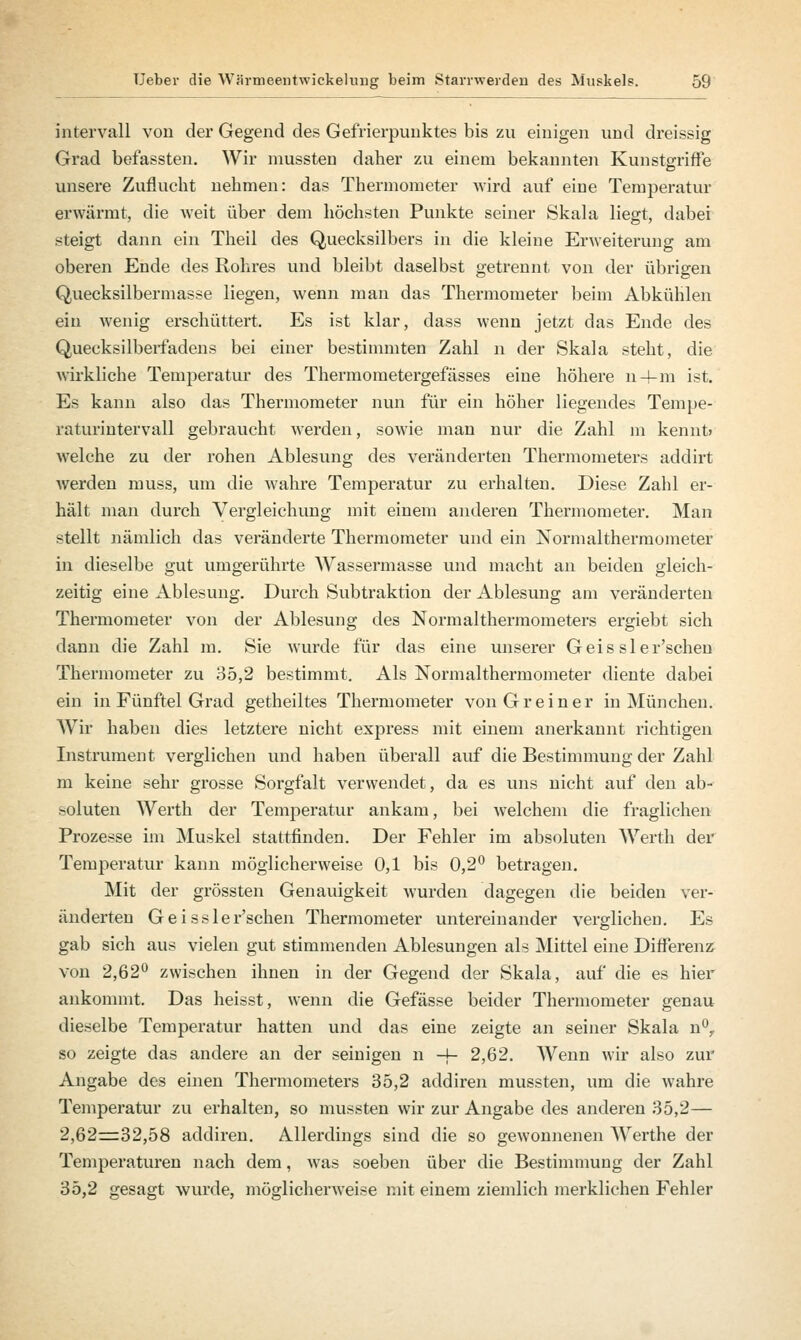 Intervall vou der Gegend des Gefrierpunktes bis zu einigen und dreissig Grad befassten. Wir mussten daher zu einem bekannten Kunstgriffe unsere Zuflucht nehmen: das Thermometer wird auf eine Temperatur erwärmt, die weit über dem höchsten Punkte seiner Skala liegt, dabei steigt dann ein Theil des Quecksilbers in die kleine Erweiterung am oberen Ende des Rohres und bleibt daselbst getrennt, von der übrigen Quecksilbermasse liegen, wenn man das Thermometer beim Abkühlen ein wenig erschüttert. Es ist klar, dass wenn jetzt das Ende des Quecksilberfadens bei einer bestimmten Zahl n der Skala steht, die wirkliche Temperatur des Thermometergefässes eine höhere n-4-m ist. Es kann also das Thermometer nun für ein höher liegendes Tempe- raturintervall gebraucht werden, sowie man nur die Zahl m kennt» welche zu der rohen Ablesung des veränderten Thermometers addirt werden muss, um die wahre Temperatur zvi erhalten. Diese Zahl er- hält man durch Vergleichung mit einem anderen Thermometer. Man stellt nämlich das veränderte Thermometer und ein Normalthermometer in dieselbe gut umgerührte Wassermasse und macht an beiden gleich- zeitig eine Ablesung. Durch Subtraktion der Ablesung am veränderten Thermometer von der Ablesung des Normalthermometers ergiebt sich dann die Zahl m. Sie wurde für das eine unserer Geis sler'schen Thermometer zu 35,2 bestimmt. Als Normalthermometer diente dabei ein in Fünftel Grad getheiltes Thermometer von Grein er in München. Wir haben dies letztere nicht express mit einem anerkannt richtigen Instrument verglichen und haben überall auf die Bestimmung der Zahl m keine sehr grosse Sorgfalt verwendet, da es uns nicht auf den ab- soluten Werth der Temperatur ankam, bei welchem die fraglichen Prozesse im Muskel stattfinden. Der Fehler im absoluten Werth der Temperatur kann möglicherweise 0,1 bis 0,2° betragen. Mit der grössten Genauigkeit wurden dagegen die beiden ver- änderten G e i s s 1 e r'schen Thermometer untereinander verglichen. Es gab sich aus vielen gut stimmenden Ablesungen als Mittel eine Differenz von 2,62° zwischen ihnen in der Gegend der Skala, auf die es hier ankommt. Das heisst, wenn die Gefässe beider Thermometer genau dieselbe Temperatur hatten und das eine zeigte an seiner Skala n°, so zeigte das andere an der seinigen n -j- 2,62. Wenn wir also zur Angabe des einen Thermometers 35,2 addiren mussten, um die wahre Temperatur zu erhalten, so mussten wir zur Angabe des anderen 35,2— 2,62=32,58 addiren. Allerdings sind die so gewonnenen Werthe der Temperaturen nach dem, was soeben über die Bestimmung der Zahl 35,2 gesagt wurde, möglicherweise mit einem ziemlich merklichen Fehler