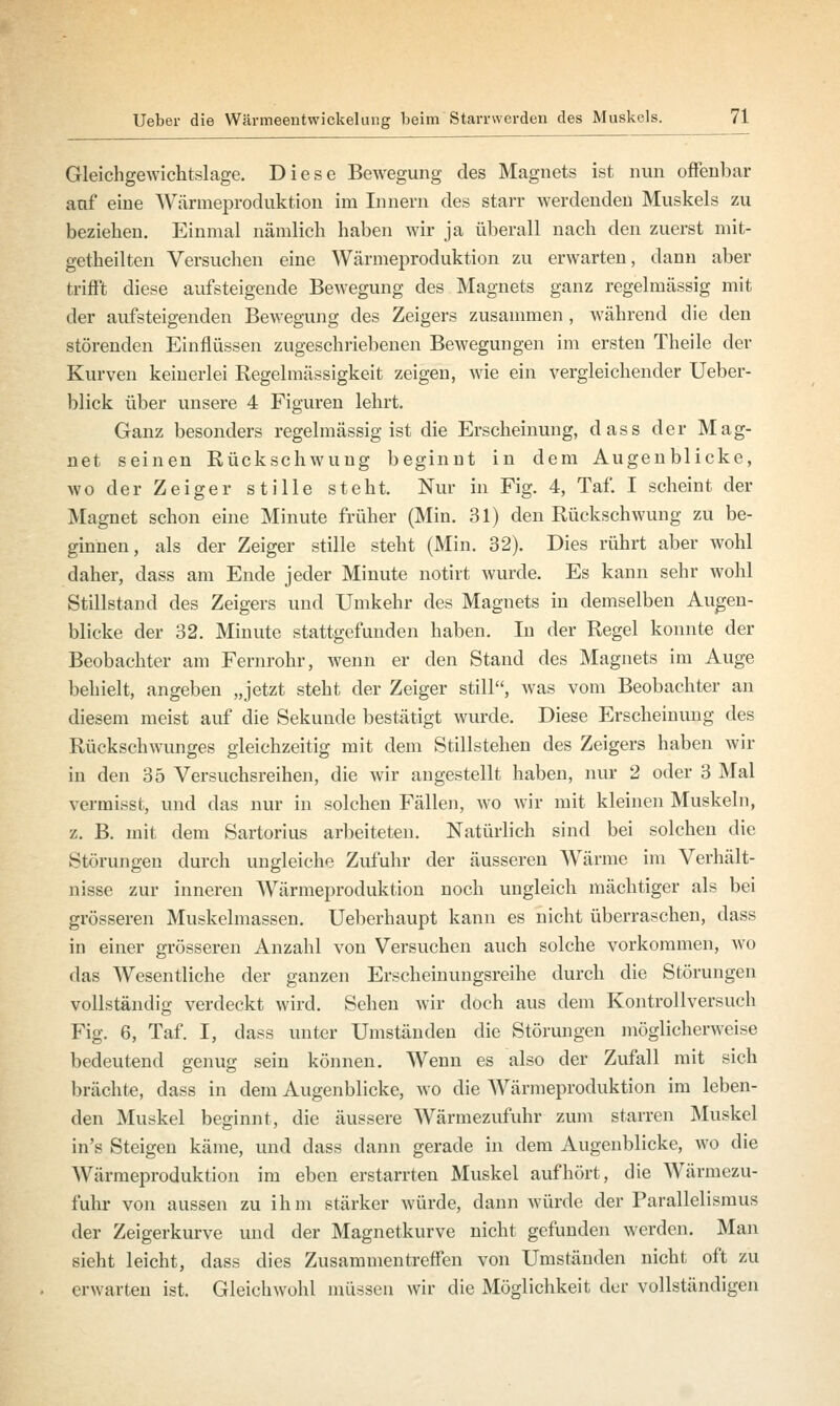 Gleichgewichtslage. Diese Bewegung des Magnets ist nun offenbar auf eine Wärmeproduktion im Innern des starr werdenden Muskels zu beziehen. Einmal nämlich haben wir ja überall nach den zuerst mit- getheilten Versuchen eine Wärmeproduktion zu erwarten, dann aber trifft diese aufsteigende Bewegung des Magnets ganz regelmässig mit der aufsteigenden Bewegung des Zeigers zusammen , während die den störenden Einflüssen zugeschriebenen Bewegungen im ersten Theile der Kurven keinerlei Regelmässigkeit zeigen, wie ein vergleichender Ueber- blick über unsere 4 Figuren lehrt. Ganz besonders regelmässig ist die Erscheinung, dass der Mag- net seinen Rückschwung beginnt in dem Augenblicke, wo der Zeiger stille steht. Nur in Fig. 4, Taf. I scheint der Magnet schon eine Minute früher (Min. 31) den Rückschwung zu be- ginnen, als der Zeiger stille steht (Min. 32). Dies rührt aber wohl daher, dass am Ende jeder Minute notirt wurde. Es kann sehr wohl Stillstand des Zeigers und Umkehr des Magnets in demselben Augen- blicke der 32. Minute stattgefunden haben. In der Regel konnte der Beobachter am Fernrohr, wenn er den Stand des Magnets im Auge behielt, angeben „jetzt steht der Zeiger still, was vom Beobachter an diesem meist auf die Sekunde bestätigt wurde. Diese Erscheinimg des Rückschwunges gleichzeitig mit dem Stillstehen des Zeigers haben wir in den 35 Versuchsreihen, die wir angestellt haben, nur 2 oder 3 Mal vermisst, und das nur in solchen Fällen, wo wir mit kleinen Muskeln, z. B. mit dem Sartorius arbeiteten. Natürlich sind bei solchen die Störungen durch ungleiche Zufuhr der äusseren Wärme im Verhält- nisse zur inneren Wärmeproduktion noch ungleich mächtiger als bei grösseren Muskelmassen. Ueberhaupt kann es nicht überraschen, dass in einer grösseren Anzahl von Versuchen auch solche vorkommen, wo das Wesentliche der ganzen Erscheinungsreihe durch die Störungen vollständig verdeckt wird. Sehen wir doch aus dem Kontrollversucli Fig. 6, Taf. I, dass unter Umständen die Störungen möglicherweise bedeutend genug sein können. Wenn es also der Zufall mit sich brächte, dass in dem Augenblicke, wo die Wärmeproduktion im leben- den Muskel beginnt, die äussere Wärmezufuhr zum starren Muskel in's Steigen käme, und dass dann gerade in dem Augenblicke, wo die Wärmeproduktioii im eben erstarrten Muskel aufhört, die Wärmezu- fuhr von aussen zu ihm stärker würde, dann würde der Parallelismus der Zeigerkurve und der Magnetkurve nicht gefunden werden. Man sieht leicht, dass dies Zusammentreffen von Umständen nicht oft zu erwarten ist. Gleichwohl müssen wir die Möglichkeit der vollständigen