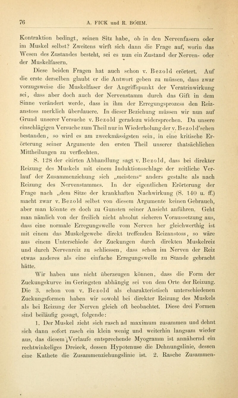 Kontraktion bedingt, seinen Sitz habe, ob in den Nervenfasern oder im Muskel selbst? Zweitens wirft sich dann die Frage auf, worin das Wesen des Zustandes besteht, sei es nun ein Zustand der Nerven- oder der Muskelfasern. Diese beiden Fragen hat auch schon v. Bezold erörtert. Auf die erste derselben glaubt er die Antwort geben zu müssen, dass zwar vorzugsweise die Muskelfaser der Angriffspunkt der Veratrinwirkung sei, dass aber doch auch der Nervenstamm durch das Gift in dem Sinne verändert werde, dass in ihm der Erregungsprozess den Reiz- anstoss merklich überdauere. In dieser Beziehung müssen wir nun auf Grund unserer Versuche v. Bezold geradezu widersprechen. Da unsere einschlägigen Versuche zum Theil nur in Wiederholung der v. Bezold'schen bestanden, so wird es am zweckmässigsten sein, in eine kritische Er- örterung seiner Argumente den ersten Theil unserer thatsächlichen Mittheilungen zu verflechten. S. 128 der citirten Abhandlung sagt v. Bezold, dass bei direkter Reizung des Muskels mit einem Iuduktionsschlage der zeitliche Ver- lauf der Zusammenziehung sich „meistens anders gestalte als nach Reizung des Nervenstammes. In der eigentlichen Erörterung der Frage nach „dem Sitze der krankhaften Nachwirkung (S. 140 u. ff.) macht zwar v. Bezold selbst von diesem Argumente keinen Gebrauch, aber man könnte es doch zu Gunsten seiner Ansicht anführen. Geht man nämlich von der freilich nicht absolut sicheren Voraussetzung aus, dass eine normale Erregungswelle vom Nerven her gleichwerthig ist mit einem das Muskelgewebe direkt treffenden Reizanstoss, so wäre aus einem Unterschiede der Zuckungen durch direkten Muskelreiz und durch Nervenreiz zu schliessen, dass schon im Nerven der Reiz etwas anderes als eine einfache Erregungswelle zu Stande gebracht hätte. Wir haben uns nicht überzeugen können, dass die Form der Zuckuugskurve im Geringsten abhängig sei von dem Orte der Reizung. Die 3. schon von v. Bezold als charakteristisch unterschiedenen Zuckungsformen haben wir sowohl bei direkter Reizung des Muskels als bei Reizung der Nerven gleich oft beobachtet. Diese drei Formen sind beiläufig gesagt, folgende: 1. Der Muskel zieht sich rasch ad maximum zusammen und dehnt sich dann sofort rasch ein klein wenig und weiterhin langsam wieder aus, das diesemJVerlaufe entsprechende Myogramm ist annähernd ein rechtwinkeliges Dreieck, dessen Hypotenuse die Dehnungslinie, dessen eine Kathete die Zusammenziehungslinie ist. 2. Rasche Zusammen-