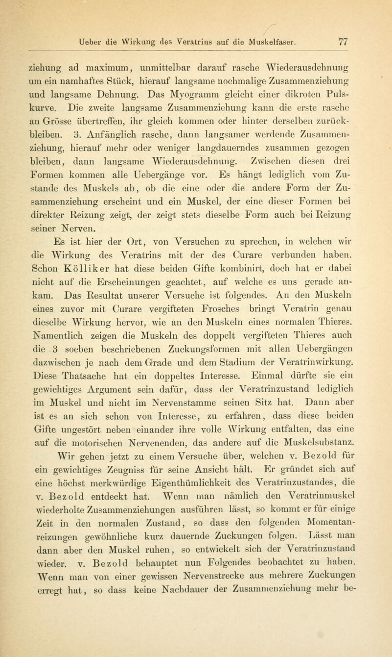 ziehung ad maximum, unmittelbar darauf rasche Wiederausdehnung um ein namhaftes Stück, hierauf langsame nochmalige Zusammenziehung und langsame Dehnung. Das Myogramm gleicht einer dikroten Puls- kurve. Die zweite langsame Zusammenziehung kann die erste rasche an Grösse übertreffen, ihr gleich kommen oder hinter derselben zurück- bleiben. 3. Anfänglich rasche, dann langsamer werdende Zusammen- ziehung, hierauf mehr oder weniger langdauerndes zusammen gezogen bleiben, dann langsame Wiederausdehnung. Zwischen diesen drei Formen kommen alle Uebergänge vor. Es hängt lediglich vom Zu- stande des Muskels ab, ob die eine oder die andere Form der Zu- sammenziehung erscheint und ein Muskel, der eine dieser Formen bei direkter Reizung zeigt, der zeigt stets dieselbe Form auch bei Reizung seiner Nerven. Es ist hier der Ort, von Versuchen zu sprechen, in welchen wir die Wirkung des Veratrins mit der des Curare verbunden haben. Schon Kölliker hat diese beiden Gifte kombinirt, doch hat er dabei nicht auf die Erscheinungen geachtet, auf welche es uns gerade an- kam. Das Resultat unserer Versuche ist folgendes. An den Muskeln eines zuvor mit Curare vergifteten Frosches bringt Veratrin genau dieselbe Wirkung hervor, wie an den Muskeln eines normalen Thieres. Namentlich zeigen die Muskeln des doppelt vergifteten Thieres auch die 3 soeben beschriebenen Zuckungsformen mit allen Uebergängen dazwischen je nach dem Grade und dem Stadium der Veratrin Wirkung. Diese Thatsache hat ein doppeltes Interesse. Einmal dürfte sie ein gewichtiges Argument sein dafür, dass der Veratrinzustand lediglich im Muskel und nicht im Nervenstamme seinen Sitz hat. Dann aber ist es an sich schon von Interesse, zu erfahren, dass diese beiden Gifte ungestört neben einander ihre volle Wirkung entfalten, das eine auf die motorischen Nervenenden, das andere auf die Muskelsubstanz. Wir gehen jetzt zu einem Versuche über, welchen v. Bezold für ein gewichtiges Zeugniss für seine Ansicht hält. Er gründet sich auf eine höchst merkwürdige Eigenthümlichkeit des Veratrinzustandes, die v. Bezold entdeckt hat. Wenn man nämlich den Veratrinmuskel wiederholte Zusammenziehungen ausführen lässt, so kommt er für einige Zeit in den normalen Zustand, so dass den folgenden Momentan- reizungen gewöhnliche kurz dauernde Zuckungen folgen. Lässt man dann aber den Muskel ruhen, so entwickelt sich der Veratrinzustand wieder, v. Bezold behauptet nun Folgendes beobachtet zu haben. Wenn man von einer gewissen Nervenstrecke aus mehrere Zuckungen erregt hat, so dass keine Nachdauer der Zusammenziehung mehr be-