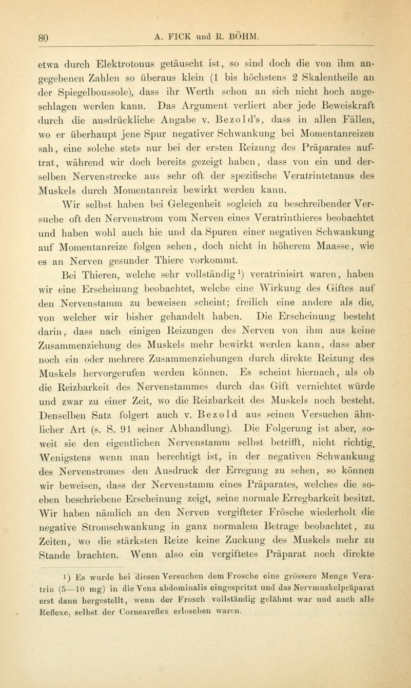 etwa durch Elektrotonus getäuscht ist, so sind doch die von ihm an- gegebenen Zahlen so überaus klein (1 bis höchstens 2 Skalentheile an der Spiegelboussole), dass ihr Werth schon an sich nicht hoch ange- schlagen werden kann. Das Argument verliert aber jede Beweiskraft durch die ausdrückliche Angabe v. Bezold's, dass in allen Fällen, wo er überhaupt jene Spur negativer Schwankung bei Momentanreizen sah, eine solche stets nur bei der ersten Reizung des Präparates auf- trat, während wir doch bereits gezeigt haben, dass von ein und der- selben Nervenstrecke aus sehr oft der spezifische Veratrintetanus des Muskels durch Momentanreiz bewirkt werden kann. Wir selbst haben bei Gelegenheit sogleich zu beschreibender Ver- suche oft den Nervenstrom vom Nerven eines Veratrinthieres beobachtet und haben wohl auch hie und da Spuren einer negativen Schwankung auf Momentanreize folgen sehen, doch nicht in höherem Maasse, wie es an Nerven gesunder Thiere vorkommt. Bei Thieren, welche sehr vollständigl) veratrinisirt waren, haben wir eine Erscheinung beobachtet, welche eine Wirkung des Giftes auf den Nervenstamm zu beweisen scheint; freilich eine andere als die, von welcher wir bisher gehandelt haben. Die Erscheinung besteht darin, dass nach einigen Reizungen des Nerven von ihm aus keine Zusammenziehung des Muskels mehr bewirkt werden kann, dass aber noch ein oder mehrere Zusammenziehungen durch direkte Reizung des Muskels hervorgerufen werden können. Es scheint hiernach, als ob die Reizbarkeit des Nervenstammes durch das Gift vernichtet würde und zwar zu einer Zeit, wo die Reizbarkeit des Muskels noch besteht. Denselben Satz folgert auch v. Bezold aus seinen Versuchen ähn- licher Art (s. S. 91 seiner Abhandlung). Die Folgerung ist aber, so- weit sie den eigentlichen Nervenstamm selbst betrifft, nicht richtig. Wenigstens wenn man berechtigt ist, in der negativen Schwankung des Nerven Stromes den Ausdruck der Erregung zu sehen, so können wir beweisen, dass der Nervenstamm eines Präparates, welches die so- eben beschriebene Erscheinung zeigt, seine normale Erregbarkeit besitzt. Wir haben nämlich an den Nerven vergifteter Frösche wiederholt die negative Stromschwankung in ganz normalem Betrage beobachtet, zu Zeiten, wo die stärksten Reize keine Zuckung des Muskels mehr zu Stande brachten. Wenn also ein vergiftetes Präparat noch direkte l) Es wurde bei diesen Versuchen dem Frosche eine grössere Menge Vera- trin (5 10 mg) in die Vena abdominalis eingespritzt und das Nervmuskelpräparat erst dann hergestellt, wenn der Frosch vollständig gelähmt war und auch alle Reflexe, selbst der Corneareflex erloschen waren.