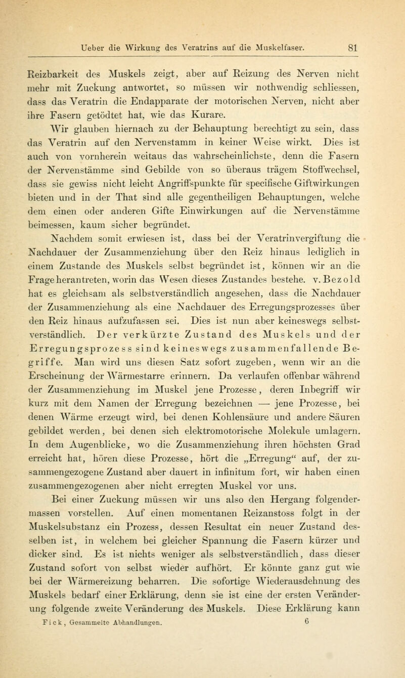 Reizbarkeit des Muskels zeigt, aber auf Reizung des Nerven nicht mehr mit Zuckung antwortet, so müssen wir nothwendig schliessen, dass das Veratrin die Endapparate der motorischen Nerven, nicht aber ihre Fasern getödtet hat, wie das Kurare. Wir glauben hiernach zu der Behauptung berechtigt zu sein, dass das Veratrin auf den Nervenstamm in keiner Weise wirkt. Dies ist auch von vornherein weitaus das wahrscheinlichste, denn die Fasern der Nervenstämme sind Gebilde von so überaus trägem Stoffwechsel, dass sie gewiss nicht leicht Angriffspunkte für specifische Giftwirkungen bieten und in der That sind alle gegentheiligen Behauptungen, welche dem einen oder anderen Gifte Einwirkungen auf die Nervenstämme beimessen, kaum sicher begründet. Nachdem somit erwiesen ist, dass bei der Veratrinvergiftung die Nachdauer der Zusammenziehung über den Reiz hinaus lediglich in einem Zustande des Muskels selbst begründet ist, können wir an die Frageherantreten, worin das Wesen dieses Zustandes bestehe, v.Bezold hat es gleichsam als selbstverständlich angesehen, dass die Nachdauer der Zusammenziehung als eine Nachdauer des Erregungsprozesses über den Reiz hinaus aufzufassen sei. Dies ist nun aber keineswegs selbst- verständlich. Der verkürzte Zustand des Muskels und der Erregungsproze ss sind keineswegs zusammenfallende Be- griffe. Man wird uns diesen Satz sofort zugeben, wenn wir an die Erscheinung der Wärmestarre erinnern. Da verlaufen offenbar während der Zusammenziehung im Muskel jene Prozesse, deren Inbegriff wir kurz mit dem Namen der Erregung bezeichnen — jene Prozesse, bei denen Wärme erzeugt wird, bei denen Kohlensäure und andere Säuren gebildet wTerden, bei denen sich elektromotorische Moleküle umlagern. In dem Augenblicke, wo die Zusammenziehung ihren höchsten Grad erreicht hat, hören diese Prozesse, hört die „Erregung auf, der zu- sammengezogene Zustand aber dauert in infinitum fort, wir haben einen zusammengezogenen aber nicht erregten Muskel vor uns. Bei einer Zuckung müssen wir uns also den Hergang folgender- massen vorstellen. Auf einen momentanen Reizanstoss folgt in der Muskelsubstanz ein Prozess, dessen Resultat ein neuer Zustand des- selben ist, in welchem bei gleicher Spannung die Fasern kürzer und dicker sind. Es ist nichts weniger als selbstverständlich, dass dieser Zustand sofort von selbst wieder aufhört. Er könnte ganz gut wie bei der Wärmereizung beharren. Die sofortige Wiederausdehnung des Muskels bedarf einer Erklärung, denn sie ist eine der ersten Veränder- ung folgende zweite Veränderung des Muskels. Diese Erklärung kann Fick, Gesammelte Abhandlungen. 6