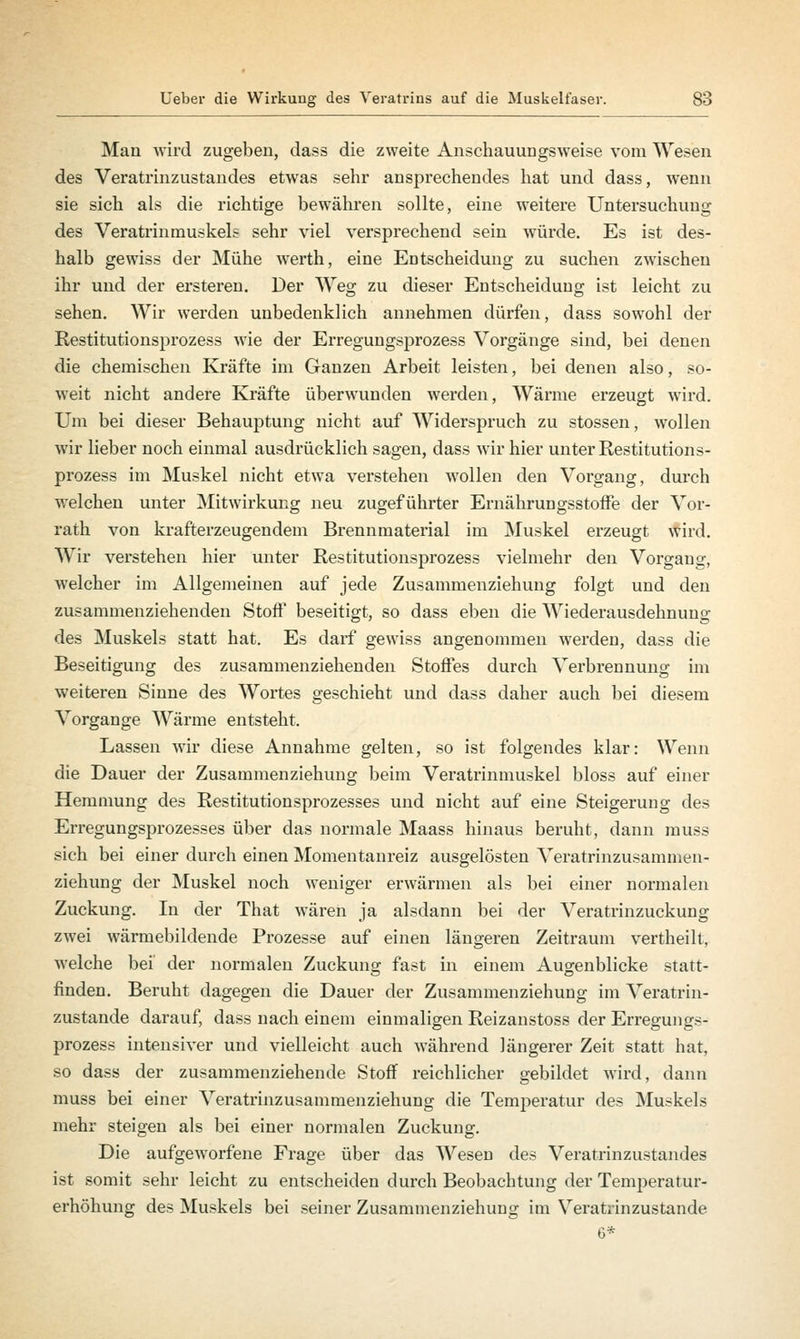 Man wird zugeben, dass die zweite Anschauungsweise vom Wesen des Veratrinzustandes etwas sehr ansprechendes hat und dass, wenn sie sich als die richtige bewähren sollte, eine weitere Untersuchung des Veratrinmuskels sehr viel versprechend sein würde. Es ist des- halb gewiss der Mühe werth, eine Entscheidung zu suchen zwischen ihr und der ersteren. Der Weg zu dieser Entscheidung ist leicht zu sehen. Wir werden unbedenklich annehmen dürfen, dass sowohl der Restitutionsprozess wie der Erregungsprozess Vorgänge sind, bei denen die chemischen Kräfte im Ganzen Arbeit leisten, bei denen also, so- weit nicht andere Kräfte überwunden werden, Wärme erzeugt wird. Um bei dieser Behauptung nicht auf Widerspruch zu stossen, wollen wir lieber noch einmal ausdrücklich sagen, dass wir hier unter Restitutions- prozess im Muskel nicht etwa verstehen wollen den Vorgang, durch welchen unter Mitwirkung neu zugeführter Ernährungsstoffe der Vor- rath von krafterzeugendem Brennmaterial im Muskel erzeugt wird. Wir verstehen hier unter Restitutionsprozess vielmehr den Vorgang, welcher im Allgemeinen auf jede Zusammenziehung folgt und den zusammenziehenden Stoff beseitigt, so dass eben die Wiederausdehnung des Muskels statt hat. Es darf gewiss angenommen werden, dass die Beseitigung des zusammenziehenden Stoffes durch Verbrennung im weiteren Sinne des Wortes geschieht und dass daher auch bei diesem Vorgange Wärme entsteht. Lassen wir diese Annahme gelten, so ist folgendes klar: Wenn die Dauer der Zusammenziehung beim Veratrinmuskel bloss auf einer Hemmung des Restitutionsprozesses und nicht auf eine Steigerung des Erregungsprozesses über das normale Maass hinaus beruht, dann muss sich bei einer durch einen Momentanreiz ausgelösten Veratrinzusamnien- ziehung der Muskel noch weniger erwärmen als bei einer normalen Zuckung. In der That wären ja alsdann bei der Veratrinzuckung zwei wärmebildende Prozesse auf einen längeren Zeitraum vertheilt, welche bei der normalen Zuckung fast in einem Augenblicke statt- finden. Beruht dagegen die Dauer der Zusammenziehung im Veratrin- zustande darauf, dass nach einem einmaligen Reizanstoss der Erregungs- prozess intensiver und vielleicht auch während längerer Zeit statt hat, so dass der zusammenziehende Stoff reichlicher gebildet wird, dann muss bei einer Veratrinzusammenziehung die Temperatur des Muskels mehr steigen als bei einer normalen Zuckung. Die aufgeworfene Frage über das Wesen des Veratrinzustandes ist somit sehr leicht zu entscheiden durch Beobachtung der Temperatur- erhöhung des Muskels bei seiner Zusammenziehung im Veratrinzustande 6*