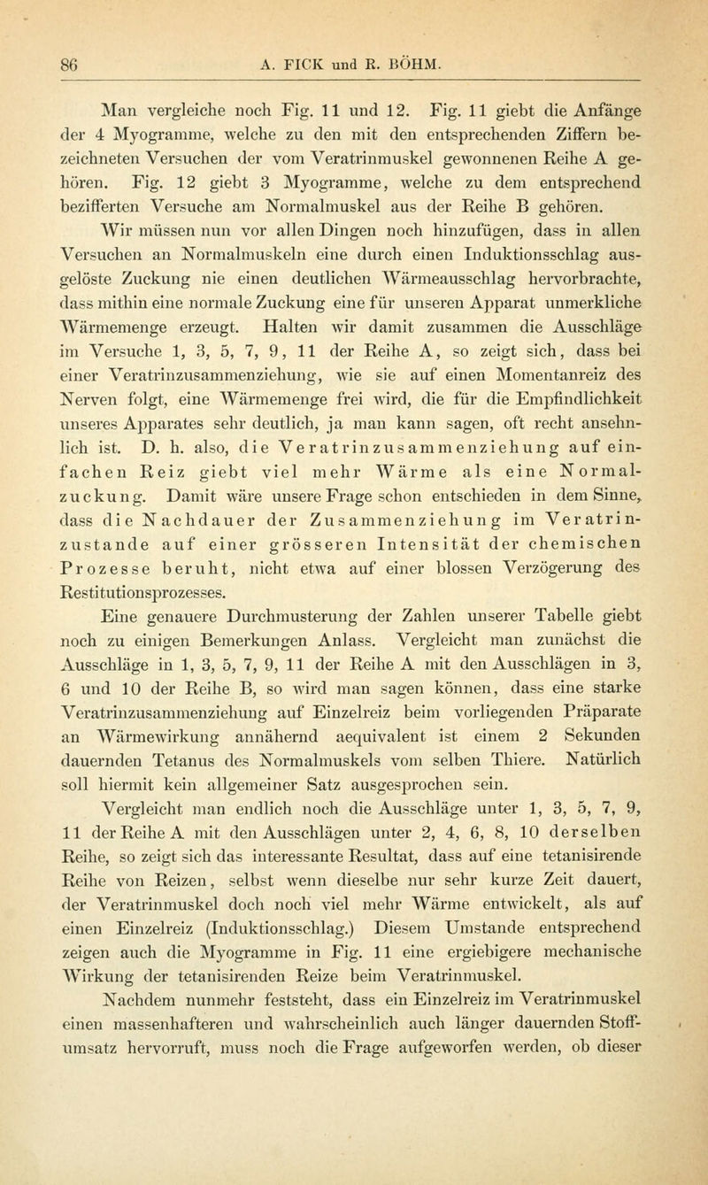 Man vergleiche noch Fig. 11 und 12. Fig. 11 giebt die Anfänge der 4 Myogramme, welche zu den mit den entsprechenden Ziffern be- zeichneten Versuchen der vom Veratrinmuskel gewonnenen Reihe A ge- hören. Fig. 12 giebt 3 Myogramme, welche zu dem entsprechend bezifferten Versuche am Normalmuskel aus der Reihe B gehören. Wir müssen nun vor allen Dingen noch hinzufügen, dass in allen Versuchen an Normalmuskeln eine durch einen Induktionsschlag aus- gelöste Zuckung nie einen deutlichen Wärmeausschlag hervorbrachte, dass mithin eine normale Zuckung eine für unseren Apparat unmerkliche Wärmemenge erzeugt. Halten wir damit zusammen die Ausschläge im Versuche 1, 3, 5, 7, 9, 11 der Reihe A, so zeigt sich, dass bei einer Veratrinzusammenziehung, wie sie auf einen Momentanreiz des Nerven folgt, eine Wärmemenge frei wird, die für die Empfindlichkeit unseres Apparates sehr deutlich, ja man kann sagen, oft recht ansehn- lich ist. D. h. also, die Veratrinzusammenziehung auf ein- fachen Reiz giebt viel mehr Wärme als eine Normal- zuckung. Damit wäre unsere Frage schon entschieden in dem Sinne, dass die Nachdauer der Zusammenziehung im Veratrin- zustande auf einer grösseren Intensität der chemischen Prozesse beruht, nicht etwa auf einer blossen Verzögerung des Restitutionsprozesses. Eine genauere Durchmusterung der Zahlen unserer Tabelle giebt noch zu einigen Bemerkungen Anlass. Vergleicht man zunächst die Ausschläge in 1, 3, 5, 7, 9, 11 der Reihe A mit den Ausschlägen in 3, 6 und 10 der Reihe B, so wird man sagen können, dass eine starke Veratrinzusammenziehung auf Einzelreiz beim vorliegenden Präparate an Wärmewirkung annähernd aequivalent ist einem 2 Sekunden dauernden Tetanus des Normalmuskels vom selben Thiere. Natürlich soll hiermit kein allgemeiner Satz ausgesprochen sein. Vergleicht man endlich noch die Ausschläge unter 1, 3, 5, 7, 9, 11 der Reihe A mit den Ausschlägen unter 2, 4, 6, 8, 10 derselben Reihe, so zeigt sich das interessante Resultat, dass auf eine tetanisirende Reihe von Reizen, selbst wenn dieselbe nur sehr kurze Zeit dauert, der Veratrinmuskel doch noch viel mehr Wärme entwickelt, als auf einen Einzelreiz (Induktionsschlag.) Diesem Umstände entsprechend zeigen auch die Myogramme in Fig. 11 eine ergiebigere mechanische Wirkung der tetanisirenden Reize beim Veratrinmuskel. Nachdem nunmehr feststeht, dass ein Einzelreiz im Veratrinmuskel einen massenhafteren und wahrscheinlich auch länger dauernden Stoff- umsatz hervorruft, muss noch die Frage aufgeworfen werden, ob dieser