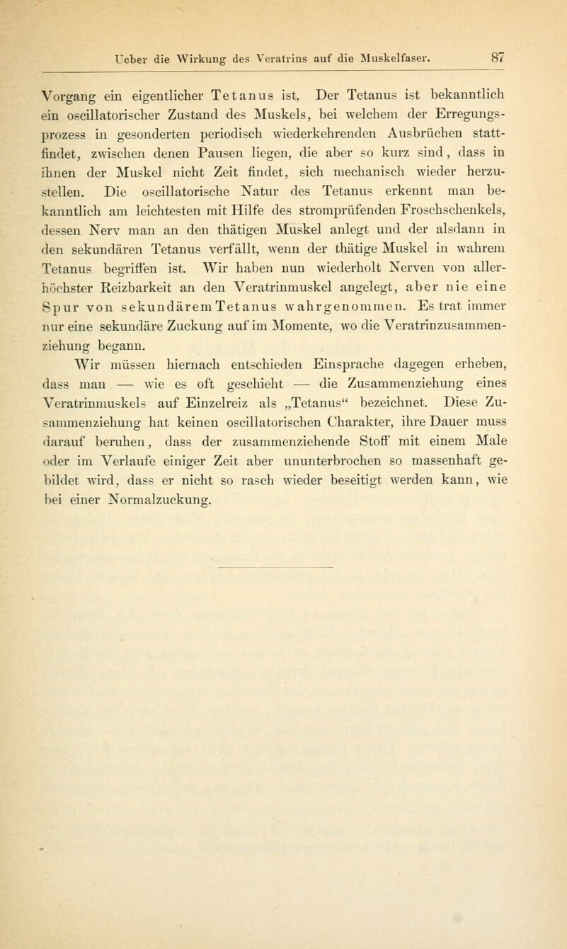 Vorgang ein eigentlicher Tetanus ist. Der Tetanus ist bekanntlich ein oscillatorischer Zustand des Muskels, bei welchem der Erregungs- prozess in gesonderten periodisch wiederkehrenden Ausbrüchen statt- findet, zwischen denen Pausen liegen, die aber so kurz sind, dass in ihnen der Muskel nicht Zeit findet, sich mechanisch wieder herzu- stellen. Die oscillatorische Natur des Tetanus erkennt man be- kanntlich am leichtesten mit Hilfe des stromprüfenden Froschschenkels, dessen Nerv man an den thätigen Muskel anlegt und der alsdann in den sekundcären Tetanus verfällt, wenn der thätige Muskel in wahrem Tetanus begriffen ist. Wir haben nun wiederholt Nerven von aller- höchster Reizbarkeit an den Veratrinmuskel angelegt, aber nie eine Spur von sekundärem Tetanus wahrgenommen. Es trat immer nur eine sekundäre Zuckung auf im Momente, wo die Veratrinzusammen- ziehung begann. Wir müssen hiernach entschieden Einsprache dagegen erheben, dass man — wie es oft geschieht — die Zusammenziehung eines Veratrinmuskels auf Einzelreiz als „Tetanus bezeichnet. Diese Zu- sammenziehung hat keinen oscillatorischen Charakter, ihre Dauer muss darauf beruhen, dass der zusammenziehende Stoff mit einem Male oder im Verlaufe einiger Zeit aber ununterbrochen so massenhaft ge- bildet wird, dass er nicht so rasch wieder beseitigt werden kann, wie bei einer Normalzuckung.