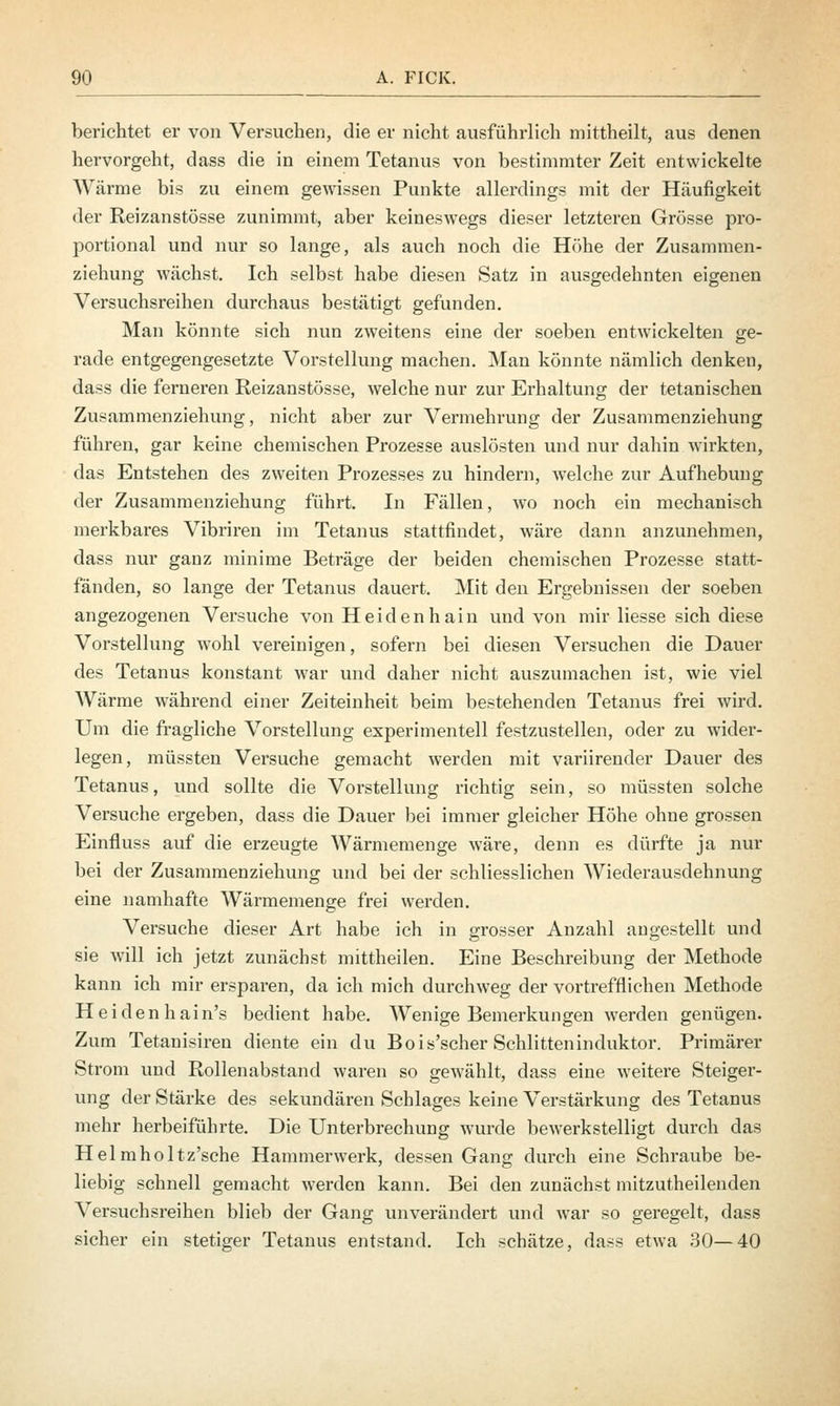 berichtet er von Versuchen, die er nicht ausführlich mittheilt, aus denen hervorgeht, dass die in einem Tetanus von bestimmter Zeit entwickelte Wärme bis zu einem gewissen Punkte allerdings mit der Häufigkeit der Reizanstösse zunimmt, aber keineswegs dieser letzteren Grösse px*o- portional und nur so lange, als auch noch die Höhe der Zusammen- ziehung wächst. Ich selbst habe diesen Satz in ausgedehnten eigenen Versuchsreihen durchaus bestätigt gefunden. Man könnte sich nun zweitens eine der soeben entwickelten ge- rade entgegengesetzte Vorstellung machen. Man könnte nämlich denken, dass die ferneren Reizanstösse, welche nur zur Erhaltung der tetanischen Zusammenziehung, nicht aber zur Vermehrung der Zusammenziehung führen, gar keine chemischen Prozesse auslösten und nur dahin wirkten, das Entstehen des zweiten Prozesses zu hindern, welche zur Aufhebung der Zusammenziehung führt. In Fällen, wo noch ein mechanisch merkbares Vibriren im Tetanus stattfindet, wäre dann anzunehmen, dass nur ganz minime Beträge der beiden chemischen Prozesse statt- fänden, so lange der Tetanus dauert. Mit den Ergebnissen der soeben angezogenen Versuche von Heidenhain und von mir Hesse sich diese Vorstellung wohl vereinigen, sofern bei diesen Versuchen die Dauer des Tetanus konstant war und daher nicht auszumachen ist, wie viel Wärme während einer Zeiteinheit beim bestehenden Tetanus frei wird. Um die fragliche Vorstellung experimentell festzustellen, oder zu wider- legen, müssten Versuche gemacht werden mit variirender Dauer des Tetanus, und sollte die Vorstellung richtig sein, so müssten solche Versuche ergeben, dass die Dauer bei immer gleicher Höhe ohne grossen Einfluss auf die erzeugte Wärmemenge wäre, denn es dürfte ja nur bei der Zusammenziehung und bei der schliesslichen Wiederausdehnung eine namhafte Wärmemenge frei werden. Versuche dieser Art habe ich in grosser Anzahl angestellt und sie will ich jetzt zunächst mittheilen. Eine Beschreibung der Methode kann ich mir ersparen, da ich mich durchweg der vortrefflichen Methode Heiden hain's bedient habe. Wenige Bemerkungen werden genügen. Zum Tetanisiren diente ein du Bois'scher Schlitteninduktor. Primärer Strom und Rollenabstand waren so gewählt, dass eine weitere Steiger- ung der Stärke des sekundären Schlages keine Verstärkung des Tetanus mehr herbeiführte. Die Unterbrechung wurde bewerkstelligt durch das Helmholtz'sche Hammerwerk, dessen Gang durch eine Schraube be- liebig schnell gemacht werden kann. Bei den zunächst mitzuteilenden Versuchsreihen blieb der Gang unverändert und war so geregelt, dass sicher ein stetiger Tetanus entstand. Ich schätze, dass etwa 30—40