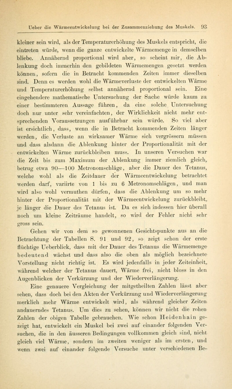 kleiner sein wird, als der Temperaturerhöhung des Muskels entspricht, die eintreten würde, wenn die ganze entwickelte Wärmemenge in demselben bliebe. Annähernd proportional wird aber, so scheint mir, die Ab- lenkung doch immerhin den gebildeten Wärmemengen gesetzt werden können, sofern die in Betracht kommenden Zeiten immer dieselben sind. Denn es werden wohl die Wärmeverluste der entwickelten Wärme und Temperaturerhöhung selbst annähernd proportional sein. Eine eingehendere mathematische Untersuchung der Sache würde kaum zu einer bestimmteren Aussage führen, da eine solche Untersuchung doch nur unter sehr vereinfachten, der Wirklichkeit nicht mehr ent- sprechenden Voraussetzungen ausführbar sein würde. So viel aber ist ersichtlich, dass, wenn die in Betracht kommenden Zeiten länger werden, die Verluste an wirksamer Wärme sich vergrössern müssen und dass alsdann die Ablenkung hinter der Proportionalität mit der entwickelten Wärme zurückbleiben muss. In unseren Versuchen war die Zeit bis zum Maximum der Ablenkung immer ziemlich gleich, betrug etwa 90—100 Metronomschlage, aber die Dauer des Tetanus, welche wohl als die Zeitdauer der Wärmeentwickelung betrachtet werden darf, variirte von 1 bis zu 6 Metronomschlägen, und man wird also wTohl vermuthen dürfen, dass die Ablenkung um so mehr hinter der Proportionalität mit der Wärmeentwickelung zurückbleibt, je länger die Dauer des Tetanus ist. Da es sich indessen hier überall noch um kleine Zeiträume handelt, so wird der Fehler nicht sehr gross sein. Gehen wir von dem so gewonnenen Gesichtspunkte aus an die Betrachtung der Tabellen S. 91 und 92, so zeigt schon der erste flüchtige Ueberblick, dass mit der Dauer des Tetanus die Wärmemenge bedeutend wächst und dass also die oben als möglich bezeichnete Vorstellung nicht richtig ist. Es wird jedenfalls in jeder Zeiteinheit, während welcher der Tetanus dauert, Wärme frei, nicht bloss in den Augenblicken der Verkürzung und der Wiederverlängerung. Eine genauere Vergleichung der mitgetheilten Zahlen lässt aber sehen, dass doch bei den Akten der Verkürzung und Wiederverlängerung merklich mehr Wärme entwickelt wird, als während gleicher Zeiten andauerndes Tetanus. Um dies zu sehen, können wir nicht die rohen Zahlen der obigen Tabelle gebrauchen. Wie schon Heidenhain ge- zeigt hat, entwickelt ein Muskel bei zwei auf einander folgenden Ver- suchen, die in den äusseren Bedingungen vollkommen gleich sind, nicht gleich viel Wärme, sondern im zweiten weniger als im ersten, und wenn zwei auf einander folgende Versuche unter verschiedenen Be-