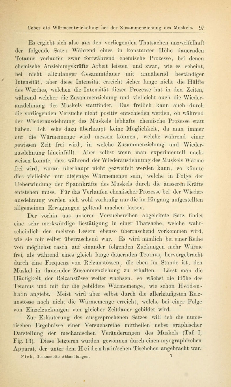 Es ergiebt sich also aus den vorliegenden Thatsachen unzweifelhaft der folgende Satz: Während eines in konstanter Höhe dauernden Tetanus verlaufen zwar fortwährend chemische Prozesse, bei denen chemische Anziehungskräfte Arbeit leisten und zwar, wie es scheint, bei nicht allzulanger Gesammtdauer mit annähernd beständiger Intensität, aber diese Intensität erreicht sicher lange nicht die Hälfte des Werthes, welchen die Intensität dieser Prozesse hat in den Zeiten, während welcher die Zusammenziehung und vielleicht auch die Wieder- ausdehnung des Muskels stattfindet. Das freilich kann auch durch die vorliegenden Versuche nicht positiv entschieden werden, ob während der Wiederausdehnung des Muskels lebhafte chemische Prozesse statt haben. Ich sehe dazu überhaupt keine Möglichkeit, da man immer nur die Wärmemenge wird messen können, welche während einer gewissen Zeit frei wird, in welche Zusammenziehung und Wieder- ausdehnung hineinfällt. Aber selbst wenn man experimentell nach- weisen könnte, dass während der Wiederausdehnung des Muskels Wärme frei wird, woran überhaupt nicht gezweifelt werden kann, so könnte dies vielleicht nur diejenige Wärmemenge sein, welche in Folge der Ueberwiudung der Spannkräfte des Muskels durch die äusseren Kräfte entstehen muss. Für das Verlaufen chemischer Prozesse bei der Wieder- ausdehnung werden sich wohl vorläufig nur die im Eingang aufgestellten allgemeinen Erwägungen geltend machen lassen. Der vorhin aus unseren Versuchsreihen abgeleitete Satz findet eine sehr merkwürdige Bestätigung in einer Thatsache, welche wahr- scheinlich den meisten Lesern ebenso überraschend vorkommen wird, wie sie mir selbst überraschend war. Es wird nämlich bei einer Reihe von möglichst rasch auf einander folgenden Zuckungen mehr Warme frei, als während eines gleich lange dauernden Tetanus, hervorgebracht durch eine Frequenz von Reizanstössen, die eben im Stande ist, den Muskel in dauernder Zusammenziehung zu erhalten. Lässt man die Häufigkeit der Reizanstösse weiter wachsen, so wächst die Höhe des Tetanus und mit ihr die gebildete Wärmemenge, wie schon Heiden- hain angiebt. Meist wird aber selbst durch die allerhäufigsten Reiz- anstösse noch nicht die Wärmemenge erreicht, welche bei einer Folge von Einzelzuckungen von gleicher Zeitdauer gebildet wird. Zur Erläuterung des ausgesprochenen Satzes will ich die nume- rischen Ergebnisse einer Versuchsreihe mittheilen nebst graphischer Darstellung der mechanischen Veränderungen des Muskels (Taf. I, Fig. 13). Diese letzteren wurden gewonnen durch einen myographischen Apparat, der unter dem Heidenhain'schen Tischchen angebracht war. Fick, Gesammelte Abhandlungen. '