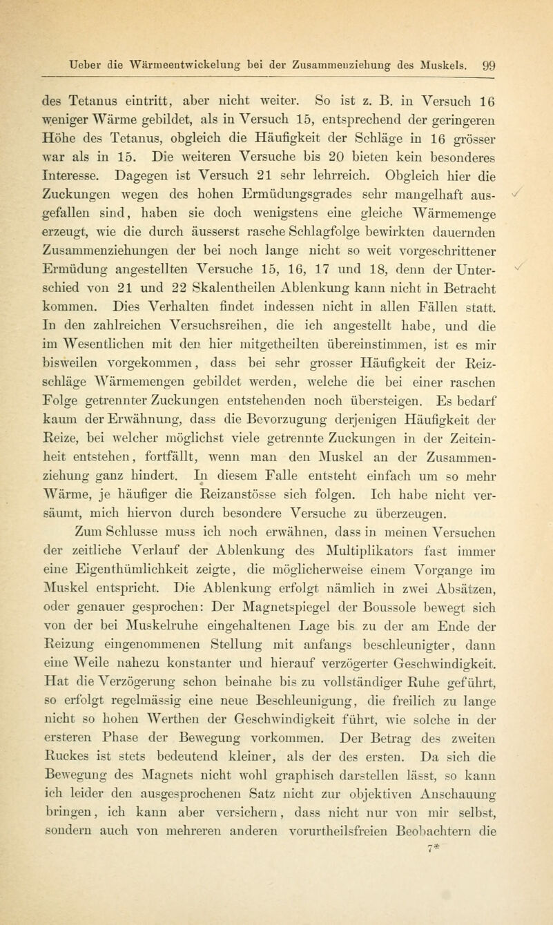 des Tetanus eintritt, aber nicht weiter. So ist z. B. in Versuch 16 weniger Wärme gebildet, als in Versuch 15, entsprechend der geringeren Höhe des Tetanus, obgleich die Häufigkeit der Schläge in 16 grösser war als in 15. Die weiteren Versuche bis 20 bieten kein besonderes Interesse. Dagegen ist Versuch 21 sehr lehrreich. Obgleich hier die Zuckungen wegen des hohen Ermüdungsgrades sehr mangelhaft aus- gefallen sind, haben sie doch wenigstens eine gleiche Wärmemenge erzeugt, wie die durch äusserst rasche Schlagfolge bewirkten dauernden Zusammenziehungen der bei noch lange nicht so weit vorgeschrittener Ermüdung angestellten Versuche 15, 16, 17 und 18, denn der Unter- schied von 21 und 22 Skalentheilen Ablenkung kann nicht in Betracht kommen. Dies Verhalten findet indessen nicht in allen Fällen statt. In den zahlreichen Versuchsreihen, die ich angestellt habe, und die im Wesentlichen mit den hier mitgetheilten übereinstimmen, ist es mir bisweilen vorgekommen, dass bei sehr grosser Häufigkeit der Reiz- schläge Wärmemengen gebildet werden, welche die bei einer raschen Folge getrennter Zuckungen entstehenden noch übersteigen. Es bedarf kaum der Erwähnung, dass die Bevorzugung derjenigen Häufigkeit der Reize, bei welcher möglichst viele getrennte Zuckungen in der Zeitein- heit entstehen, fortfällt, wenn man den Muskel an der Zusammen- ziehung ganz hindert. In diesem Falle entsteht einfach um so mehr Wärme, je häufiger die Reizanstösse sich folgen. Ich habe nicht ver- säumt, mich hiervon durch besondere Versuche zu überzeugen. Zum Schlüsse muss ich noch erwähnen, dass in meinen Versuchen der zeitliche Verlauf der Ablenkung des Multiplikators fast immer eine Eigenthümlichkeit zeigte, die möglicherweise einem Vorgange im Muskel entspricht. Die Ablenkung erfolgt nämlich in zwei Absätzen, oder genauer gesprochen: Der Magnetspiegel der Boussole bewegt sich von der bei Muskelruhe eingehaltenen Lage bis zu der am Ende der Reizung eingenommenen Stellung mit anfangs beschleunigter, dann eine Weile nahezu konstanter und hierauf verzögerter Geschwindigkeit. Hat die Verzögerung schon beinahe bis zu vollständiger Ruhe geführt, so erfolgt regelmässig eine neue Beschleunigung, die freilich zu lange nicht so hohen Werthen der Geschwindigkeit führt, wie solche in der ersteren Phase der Bewegung vorkommen. Der Betrag des zweiten Ruckes ist stets bedeutend kleiner, als der des ersten. Da sich die Bewegung des Magnets nicht wohl graphisch darstellen lässt, so kann ich leider den ausgesprochenen Satz nicht zur objektiven Anschauung bringen, ich kann aber versichern, dass nicht nur von mir selbst, sondern auch von mehreren anderen vorurteilsfreien Beobachtern die 7*