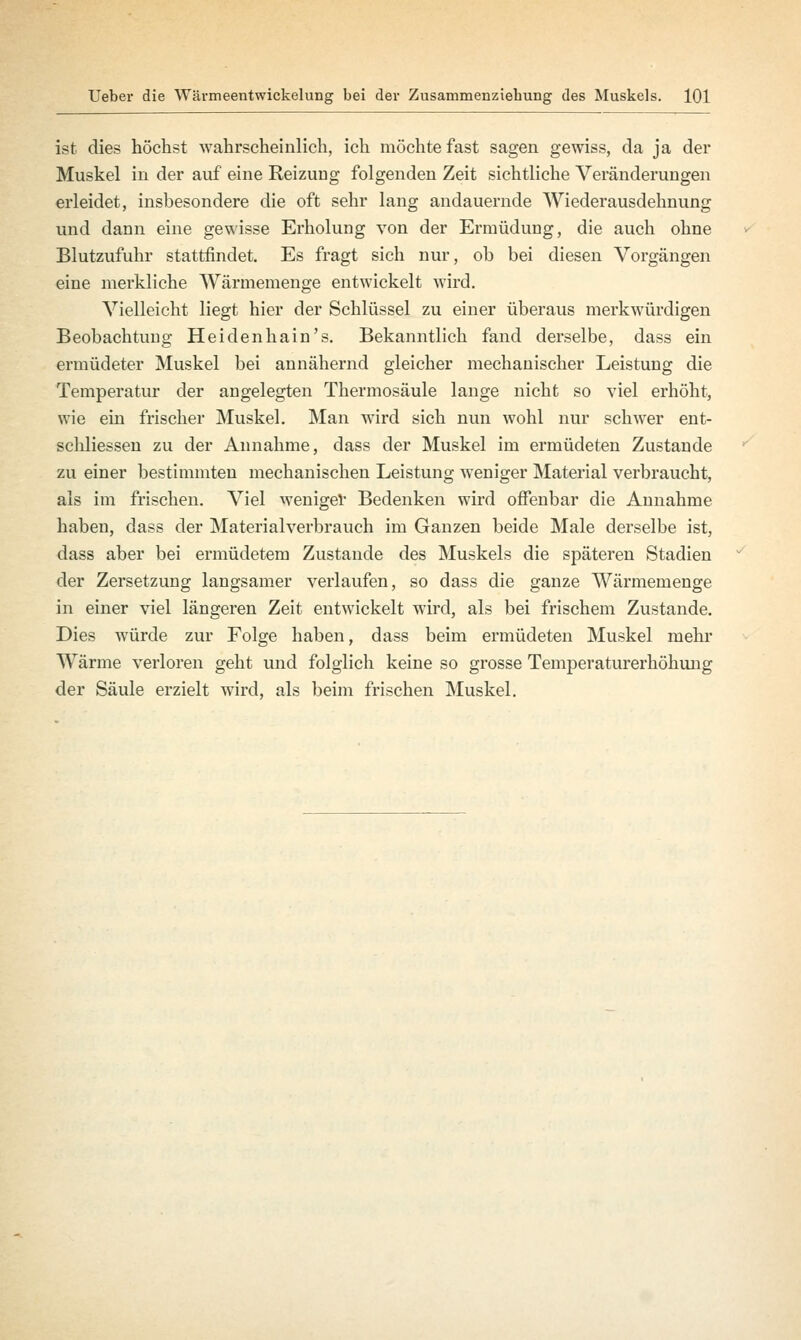 ist dies höchst wahrscheinlich, ich möchte fast sagen gewiss, da ja der Muskel in der auf eine Reizung folgenden Zeit sichtliche Veränderungen erleidet, insbesondere die oft sehr lang andauernde Wiederausdehnung und dann eine gewisse Erholung von der Ermüdung, die auch ohne Blutzufuhr stattfindet. Es fragt sich nur, ob bei diesen Vorgängen eine merkliche Wärmemenge entwickelt wird. Vielleicht liegt hier der Schlüssel zu einer überaus merkwürdigen Beobachtung Heidenhain's. Bekanntlich fand derselbe, dass ein ermüdeter Muskel bei annähernd gleicher mechanischer Leistung die Temperatur der angelegten Thermosäule lange nicht so viel erhöht, wie ein frischer Muskel. Man wird sich nun wohl nur schwer ent- schliessen zu der Annahme, dass der Muskel im ermüdeten Zustande zu einer bestimmten mechanischen Leistung weniger Material verbraucht, als im frischen. Viel weniger Bedenken wird offenbar die Annahme haben, dass der Materialverbrauch im Ganzen beide Male derselbe ist, dass aber bei ermüdetem Zustande des Muskels die späteren Stadien der Zersetzung langsamer verlaufen, so dass die ganze Wärmemenge in einer viel längeren Zeit entwickelt wird, als bei frischem Zustande. Dies würde zur Folge haben, dass beim ermüdeten Muskel mehr Wärme verloren geht und folglich keine so grosse Temperaturerhöhung der Säule erzielt wird, als beim frischen Muskel.