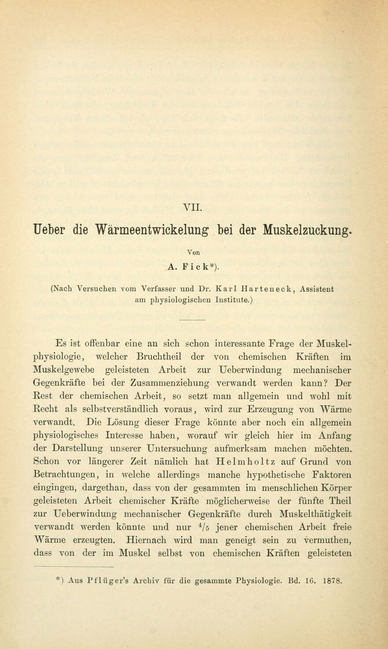 VII. Ueber die Wärmeentwickelung bei der Muskelzuckung. Von A. Fick*). (Nach Versuchen vom Verfasser und Dr. Karl Harteneck, Assistent am physiologischen Institute.) Es ist offenbar eine an sich schon interessante Frage der Muskel- physiologie, welcher Bruchtheil der von chemischen Kräften im Muskelgewebe geleisteten Arbeit zur Ueberwindung mechanischer Gegenkräfte bei der Zusammenziehung verwandt werden kann? Der Rest der chemischen Arbeit, so setzt man allgemein und wohl mit Recht als selbstverständlich voraus, wird zur Erzeugung von Wärme verwandt. Die Lösung dieser Frage könnte aber noch ein allgemein physiologisches Interesse haben, worauf wir gleich hier im Anfang der Darstellung unserer Untersuchung aufmerksam machen möchten. Schon vor längerer Zeit nämlich hat Helmholtz auf Grund von Betrachtungen, in welche allerdings manche hypothetische Faktoren eingingen, dargethan, dass von der gesammten im menschlichen Körper geleisteten Arbeit chemischer Kräfte möglicherweise der fünfte Theil zur Ueberwindung mechanischer Gegenkräfte durch Muskelthätigkeit verwandt werden könnte und nur 4/s jener chemischen Arbeit freie Wärme erzeugten. Hiernach wird man geneigt sein zu vermuthen, dass von der im Muskel selbst von chemischen Kräften geleisteten :) Aus Pflüger's Archiv für die gesammte Physiologie. Bd. 16. 1878.