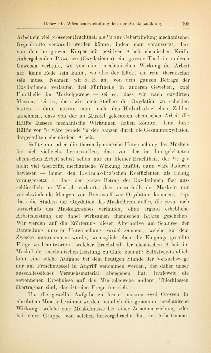 Arbeit ein viel grösserer Bruchtheil als Vs zur Ueberwindung mechanischer Gegenkräfte verwandt werden könne, indem man voraussetzt, dass von den im ganzen Körper mit positiver Arbeit chemischer Kräfte einhergehenden Prozessen (Oxydationen) ein grosser Theil in anderen Geweben verläuft, wo von einer mechanischen Wirkung der Arbeit gar keine Rede sein kann, wto also der Effekt ein rein thermischer sein muss. Nehmen wir z. B. an, von dem ganzen Betrage der Oxydationen verlaufen drei Fünftheile in anderen Geweben, zwei Fünftheile im Muskelgewebe — sei es, dass wir nach oxydirten Massen, sei es, dass wir nach Stadien der Oxydation zu scheiden hätten — dann müsste man nach den Helmholtz'sehen Zahlen annehmen, dass von der im Muskel geleisteten chemischen Arbeit die Hälfte äussere mechanische Wirkungen haben könnte, denn diese Hälfte von 2/5 wäre gerade 1/s der ganzen durch die Gesammtoxydation dargestellten chemischen Arbeit. Sollte nun aber die thermodynamische Untersuchung des Muskels für sich vielleicht herausstellen, dass von der in ihm geleisteten chemischen Arbeit selbst schon nur ein kleiner Bruchtheil, der Vs gar nicht viel übertrifft, mechanische Wirkung ausübt, dann wäre dadurch bewiesen — immer den Helmholtz'schen Koeffizienten als richtig vorausgesetzt, — dass der ganze Betrag der Oxydationen fast aus- schliesslich im Muskel verläuft, dass ausserhalb der Muskeln nur verschwindende Mengen von Brennstoff zur Oxydation kommen, resp. dass die Stadien der Oxydation des Muskelbrennstoffes, die etwa noch ausserhalb des Muskelgewebes verlaufen, ohne irgend erhebliche Arbeitsleistung der dabei wirksamen chemischen Kräfte geschehen. Wir werden auf die Erörterung dieser Alternative am Schlüsse der Darstellung unserer Untersuchung zurückkommen, welche zu dem Zwecke unternommen wurde, womöglich eben die Eingangs gestellte Frage zu beantworten, welcher Bruchtheil der chemischen Arbeit im Muskel der mechanischen Leistung zu Gute kommt ? Selbstverständlich kann eine solche Aufgabe bei dem heutigen Stande der Versuchswege nur am Froschmuskel in Angriff genommen werden, der daher unser ausschliessliches Versuchsmaterial abgegeben hat. Inwieweit die gewonnenen Ergebnisse auf das Muskelgewebe anderer Thierklassen übertragbar sind, das ist eine Frage für sich. Um die gestellte Aufgabe zu lösen, müssen zwei Grössen in absolutem Maasse bestimmt werden, nämlich die gesammte mechanische Wirkung, welche eine Muskelmasse bei einer Zusammenziehung oder bei einer Gruppe von solchen hervorgebracht hat in Arbeitsmaass