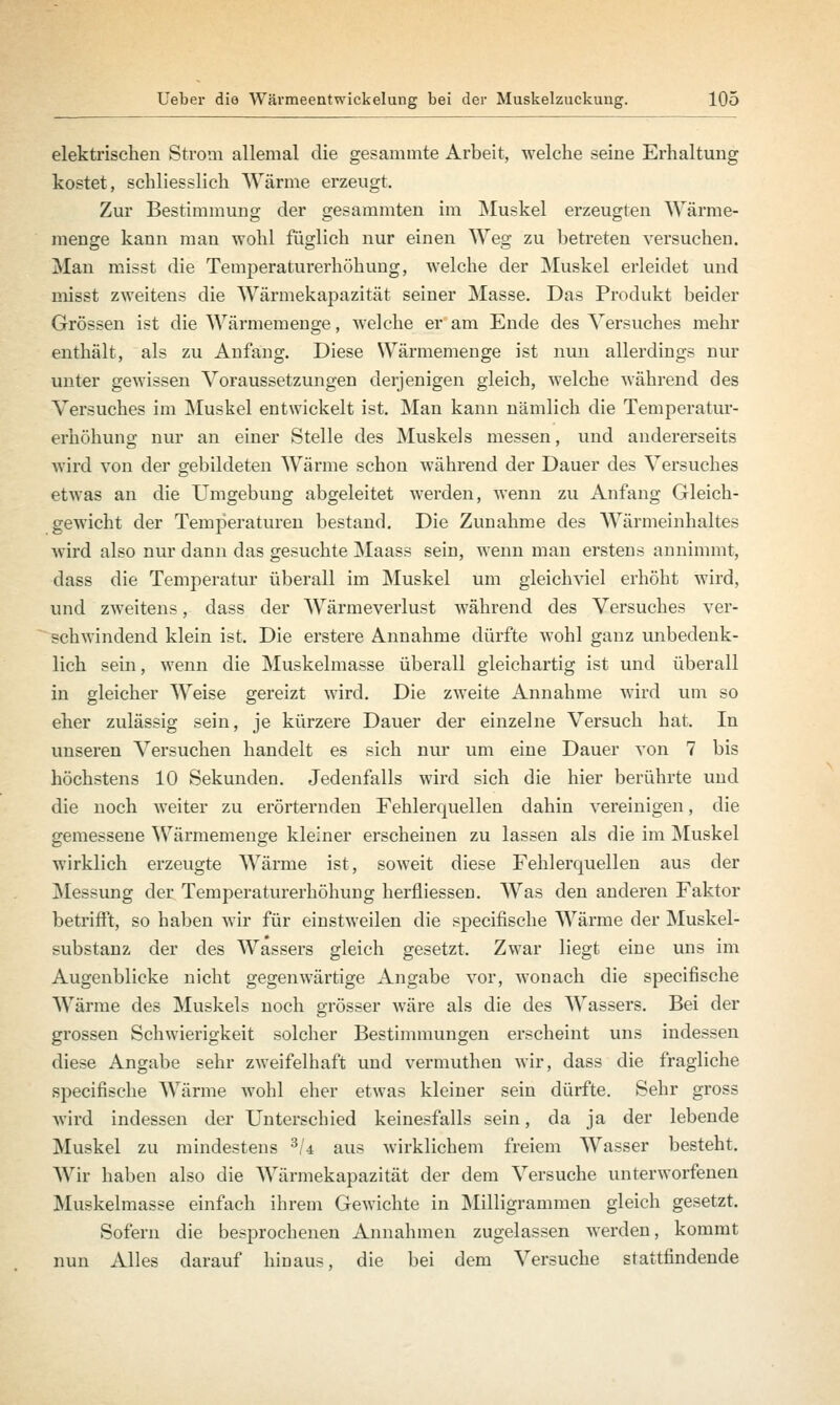 elektrischen Strom allemal die gesammte Arbeit, welche seine Erhaltung kostet, schliesslich Wärme erzeugt. Zur Bestimmung der gesammten im Muskel erzeugten Wärme- menge kann mau wohl füglich nur einen Weg zu betreten versuchen. Man misst die Temperaturerhöhung, welche der Muskel erleidet und misst zweitens die Wärmekapazität seiner Masse. Das Produkt beider Grössen ist die Wärmemenge, welche er am Ende des Versuches mehr enthält, als zu Anfang. Diese Wärmemenge ist nun allerdings nur unter gewissen Voraussetzungen derjenigen gleich, welche während des Versuches im Muskel entwickelt ist. Man kann nämlich die Temperatur- erhöhung nur an einer Stelle des Muskels messen, und andererseits wird von der gebildeten Wärme schon während der Dauer des Versuches etwas an die Umgebung abgeleitet werden, wenn zu Anfang Gleich- gewicht der Temperaturen bestand. Die Zunahme des Wärmeinhaltes wird also nur dann das gesuchte Maass sein, wenn man erstens annimmt, dass die Temperatur überall im Muskel um gleichviel erhöht wird, und zweitens, dass der Wärmeverlust während des Versuches ver- schwindend klein ist. Die erstere Annahme dürfte wohl ganz unbedenk- lich sein, wenn die Muskelmasse überall gleichartig ist und überall in gleicher Weise gereizt wird. Die zweite Annahme wird um so eher zulässig sein, je kürzere Dauer der einzelne Versuch hat. In unseren Versuchen handelt es sich nur um eine Dauer von 7 bis höchstens 10 Sekunden. Jedenfalls wird sich die hier berührte und die noch weiter zu erörternden Fehlerquellen dahin vereinigen, die gemessene Wärmemenge kleiner erscheinen zu lassen als die im Muskel wirklich erzeugte Wärme ist, soweit diese Fehlerquellen aus der Messung der Temperaturerhöhung herfliessen. Was den anderen Faktor betrifft, so haben wir für einstweilen die specifische Wärme der Muskel- substanz der des Wassers gleich gesetzt. Zwar liegt eine uns im Augenblicke nicht gegenwärtige Angabe vor, wonach die specifische Wärme des Muskels noch grösser wäre als die des Wassers. Bei der grossen Schwierigkeit solcher Bestimmungen erscheint uns indessen diese Angabe sehr zweifelhaft und vermuthen wir, dass die fragliche specifische Wärme wohl eher etwas kleiner sein dürfte. Sehr gross wird indessen der Unterschied keinesfalls sein, da ja der lebende Muskel zu mindestens 3U aus wirklichem freiem Wasser besteht. Wir haben also die Wärmekapazität der dem Versuche unterworfenen Muskelmasse einfach ihrem Gewichte in Milligrammen gleich gesetzt. Sofern die besprochenen Annahmen zugelassen werden, kommt nun Alles darauf hinaus, die bei dem Versuche stattfindende