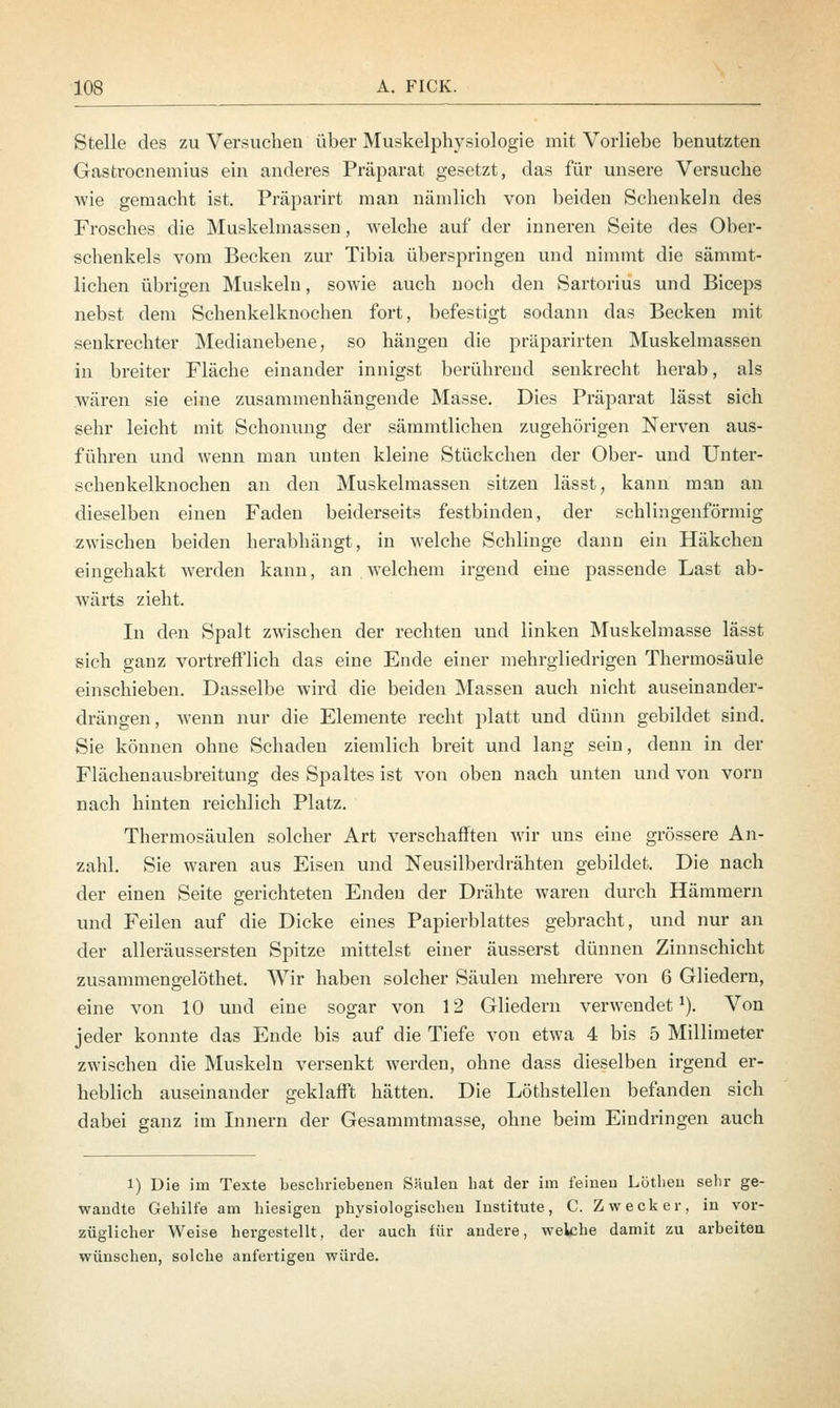 Stelle des zu Versuchen über Muskelphysiologie mit Vorliebe benutzten Gastrocnemius ein anderes Präparat gesetzt, das für unsere Versuche wie gemacht ist. Präparirt man nämlich von beiden Schenkeln des Frosches die Muskelmassen, welche auf der inneren Seite des Ober- schenkels vom Becken zur Tibia überspringen und nimmt die sämmt- lichen übrigen Muskeln, sowie auch noch den Sartorius und Biceps nebst dem Schenkelknochen fort, befestigt sodann das Becken mit senkrechter Medianebene, so hängen die präparirten Muskelmassen in breiter Fläche einander innigst berührend senkrecht herab, als wären sie eine zusammenhängende Masse. Dies Präparat lässt sich sehr leicht mit Schonung der sämmtlichen zugehörigen Nerven aus- führen und wenn man unten kleine Stückchen der Ober- und Unter- schenkelknochen an den Muskelmassen sitzen lässt; kann man an dieselben einen Faden beiderseits festbinden, der schlingenförmig zwischen beiden herabhängt, in welche Schlinge dann ein Häkchen eingehakt werden kann, an welchem irgend eine passende Last ab- wärts zieht. In den Spalt zwischen der rechten und linken Muskelmasse lässt sich ganz vortrefflich das eine Ende einer mehrgliedrigen Thermosäule einschieben. Dasselbe wird die beiden Massen auch nicht auseinander- drängen, wenn nur die Elemente recht platt und dünn gebildet sind. Sie können ohne Schaden ziemlich breit und lang sein, denn in der Flächenausbreitung des Spaltes ist von oben nach unten und von vorn nach hinten reichlich Platz. Thermosäulen solcher Art verschafften wir uns eine grössere An- zahl. Sie waren aus Eisen und Neusilberdrähten gebildet. Die nach der einen Seite gerichteten Enden der Drähte waren durch Hämmern und Feilen auf die Dicke eines Papierblattes gebracht, und nur an der alleräussersten Spitze mittelst einer äusserst dünnen Zinnschicht zusammengelöthet. Wir haben solcher Säulen mehrere von 6 Gliedern, eine von 10 und eine sogar von 12 Gliedern verwendet1). Von jeder konnte das Ende bis auf die Tiefe von etwa 4 bis 5 Millimeter zwischen die Muskeln versenkt werden, ohne dass dieselben irgend er- heblich auseinander geklafft hätten. Die Löthstellen befanden sich dabei ganz im Innern der Gesammtmasse, ohne beim Eindringen auch i) Die im Texte beschriebenen Säulen hat der im feinen Löthen sehr ge- wandte Gehilfe am hiesigen physiologischen Institute, C. Zweck er, in vor- züglicher Weise hergestellt, der auch für andere, welche damit zu arbeiten wünschen, solche anfertigen würde.