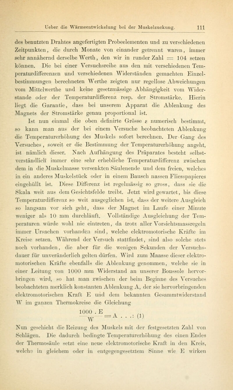 des benutzten Drahtes angefertigten Probeelementen und zu verschiedenen Zeitpunkten, die durch Monate von einander getrennt waren, immer sehr annähernd derselbe Werth, den wir in runder Zahl =104 setzen können. Die bei einer Versuchsreihe aus den mit verschiedenen Tem- peraturdifferenzen und verschiedenen Widerständen gemachten Einzel- bestimmungen berechneten Werthe zeigten nur regellose Abweichungen vom Mittelwerthe und keine gesetzmässige Abhängigkeit vom Wider- stände oder der Temperaturdifferenz resp. der Stromstärke. Hierin liegt die Garantie, dass bei unserem Apparat die Ablenkung des Magnets der Stromstärke genau proportional ist. Ist nun einmal die oben definirte Grösse e numerisch bestimmt, so kann man aus der bei einem Versuche beobachteten Ablenkung die Temperaturerhöhung des Muskels sofort berechnen. Der-Gang des Versuches , soweit er die Bestimmung der Temperaturerhöhung angeht, ist nämlich dieser. Nach Aufhängung des Präparates besteht selbst- verständlich immer eine sehr erhebliche Temperaturdifferenz zwischen dem in die Muskelmasse versenkten Säulenende und dem freien, welches in ein anderes Muskelstück oder in einem Bausch nassen Fliesspapieres eingehüllt ist. Diese Differenz ist regelmässig so gross, dass sie die Skala weit aus dem Gesichtsfelde treibt. Jetzt wird gewartet, bis diese Temperaturdifferenz so weit ausgeglichen ist, dass der weitere Ausgleich so langsam vor sich geht, dass der Magnet im Laufe einer Minute weniger als 10 mm durchläuft. Vollständige Ausgleichung der Tem- peraturen würde wohl nie eintreten, da trotz aller Vorsichtsmassregeln immer Ursachen vorhanden sind, welche elektromotorische Kräfte im Kreise setzen. Während der Versuch stattfindet, sind also solche stets noch vorhanden, die aber für die wenigen Sekunden der Versuchs- dauer für unveränderlich gelten dürfen. Wird zum Maasse dieser elektro- motorischen Kräfte ebenfalls die Ablenkung genommen, welche sie in einer Leitung von 1000 mm Widerstand an unserer Boussole hervor- bringen wird, so hat man zwischen der beim Beginne des Versuches beobachteten merklich konstanten Ablenkung A, der sie hervorbringenden elektromotorischen Kraft E und dem bekannten Gesammtwiderstand W im ganzen Thermokreise die Gleichung ^-E = A . . , (,) Nun geschieht die Reizung des Muskels mit der festgesetzten Zahl von Schlägen. Die dadurch bedingte Temperaturerhöhung des einen Endes der Thermosäule setzt eine neue elektromotorische Kraft in den Kreis, welche in gleichem oder in entgegengesetztem Sinne wie E wirken