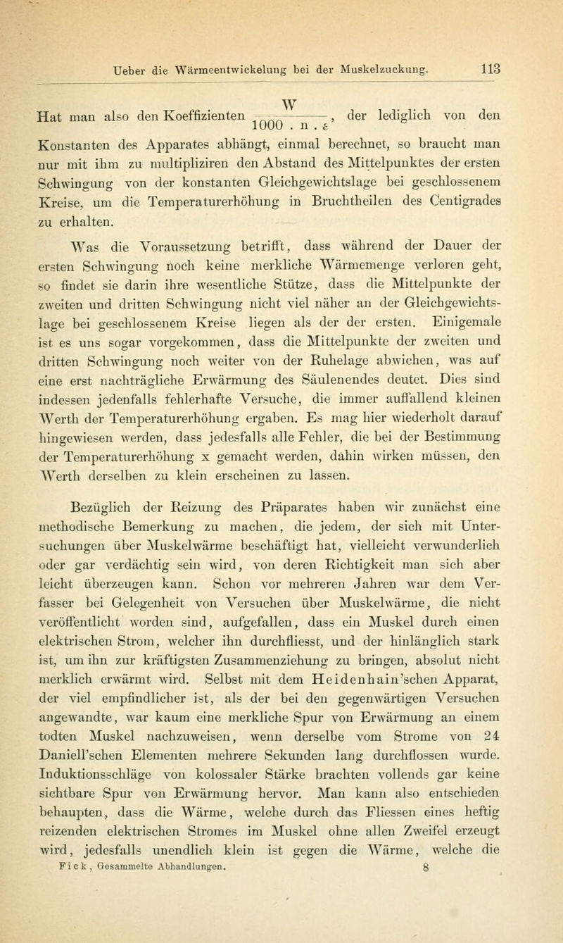 w Hat man also den Koeffizienten ^nnn , der lediglich von den 1000 . n . e Konstanten des Apparates abhängt, einmal berechnet, so braucht man nur mit ihm zu multipliziren den Abstand des Mittelpunktes der ersten Schwingung von der konstanten Gleichgewichtslage bei geschlossenem Kreise, um die Temperaturerhöhung in Bruchtheilen des Centigrades zu erhalten. Was die Voraussetzung betrifft, dass während der Dauer der ersten Schwingung noch keine merkliche Wärmemenge verloren geht, so findet sie darin ihre wesentliche Stütze, dass die Mittelpunkte der zweiten und dritten Schwingung nicht viel näher an der Gleichgewichts- lage bei geschlossenem Kreise liegen als der der ersten. Einigemale ist es uns sogar vorgekommen, dass die Mittelpunkte der zweiten und dritten Schwingung noch weiter von der Ruhelage abwichen, was auf eine erst nachträgliche Erwärmung des Säulenendes deutet. Dies sind indessen jedenfalls fehlerhafte Versuche, die immer auffallend kleinen Werth der Temperaturerhöhung ergaben. Es mag hier wiederholt darauf hingewiesen werden, dass jedesfalls alle Fehler, die bei der Bestimmung der Temperaturerhöhung x gemacht werden, dahin wirken müssen, den Werth derselben zu klein erscheinen zu lassen. Bezüglich der Reizung des Präparates haben wir zunächst eine methodische Bemerkung zu machen, die jedem, der sich mit Unter- suchungen über Muskelwärme beschäftigt hat, vielleicht verwunderlich oder gar verdächtig sein wird, von deren Richtigkeit man sich aber leicht überzeugen kann. Schon vor mehreren Jahren war dem Ver- fasser bei Gelegenheit von Versuchen über Muskelwärme, die nicht veröffentlicht worden sind, aufgefallen, dass ein Muskel durch einen elektrischen Strom, welcher ihn durchfliesst, und der hinlänglich stark ist, um ihn zur kräftigsten Zusammenziehung zu bringen, absolut nicht merklich erwärmt wird. Selbst mit dem Hei den hain'sehen Apparat, der viel empfindlicher ist, als der bei den gegenwärtigen Versuchen angewandte, war kaum eine merkliche Spur von Erwärmung an einem todten Muskel nachzuweisen, wenn derselbe vom Strome von 24 Daniell'schen Elementen mehrere Sekunden lang durchflössen wurde. Induktionsschläge von kolossaler Stärke brachten vollends gar keine sichtbare Spur von Erwärmung hervor. Man kann also entschieden behaupten, dass die Wärme, welche durch das Fliessen eines heftig reizenden elektrischen Stromes im Muskel ohne allen Zweifel erzeugt wird, jedesfalls unendlich klein ist gegen die Wärme, welche die Fick, Gesammelte Abhandlungen. 8