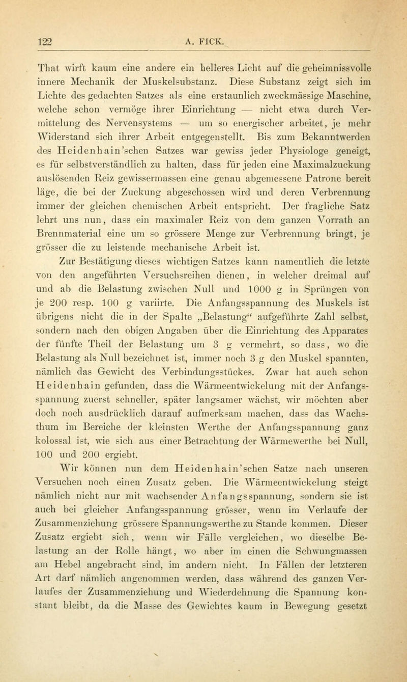 That wirft kaum eine andere ein helleres Licht auf die geheimnissvolle innere Mechanik der Muskelsubstanz. Diese Substanz zeigt sich im Lichte des gedachten Satzes als eine erstaunlich zweckmässige Maschine, welche schon vermöge ihrer Einrichtung - - nicht etwa durch Ver- mittelung des Nervensystems — um so energischer arbeitet, je mehr Widerstand sich ihrer Arbeit entgegenstellt. Bis zum Bekanntwerden des Heidenhain'sehen Satzes war gewiss jeder Physiologe geneigt, es für selbstverständlich zu halten, dass für jeden eine Maximalzuckung auslösenden Reiz gewissermassen eine genau abgemessene Patrone bereit läge, die bei der Zuckung abgeschossen wird und deren Verbrennung immer der gleichen chemischen Arbeit entspricht. Der fragliche Satz lehrt uns nun, dass ein maximaler Reiz von dem ganzen Vorrath an Brennmaterial eine um so grössere Menge zur Verbrennung bringt, je grösser die zu leistende mechanische Arbeit ist. Zur Bestätigung dieses wichtigen Satzes kann namentlich die letzte von den angeführten Versuchsreihen dienen, in welcher dreimal auf und ab die Belastung zwischen Null und 1000 g in Sprüngen von je 200 resp. 100 g variirte. Die Anfangsspannung des Muskels ist übrigens nicht die in der Spalte „Belastung aufgeführte Zahl selbst, sondern nach den obigen Angaben über die Einrichtung des Apparates der fünfte Theil der Belastung um 3 g vermehrt, so dass, wo die Belastung als Null bezeichnet ist, immer noch 3 g den Muskel spannten, nämlich das Gewicht des Verbindungsstückes. Zwar hat auch schon Heidenhain gefunden, dass die Wärmeentwickelung mit der Anfangs- spannung zuerst schneller, später langsamer wächst, wir möchten aber doch noch ausdrücklich darauf aufmerksam machen, dass das Wachs- thum im Bereiche der kleinsten Werthe der Anfangsspannung ganz kolossal ist, wie sich aus einer Betrachtung der Wärmewerthe bei Null, 100 und 200 ergiebt. Wir können nun dem Heidenhain'schen Satze nach unseren Versuchen noch einen Zusatz geben. Die Wärmeentwickelung steigt nämlich nicht nur mit wachsender Anfangsspannung, sondern sie ist auch bei gleicher Anfangsspannung grösser, wenn im Verlaufe der Zusammenziehung grössere Spannungswerthe zu Stande kommen. Dieser Zusatz ergiebt sich, wenn wir Fälle vergleichen, wo dieselbe Be- lastung an der Rolle hängt, wo aber im einen die Schwungmassen am Hebel angebracht sind, im andern nicht. In Fällen der letzteren Art darf nämlich angenommen werden, dass während des ganzen Ver- laufes der Zusammenziehung und Wiederdehnung die Spannung kon- stant bleibt, da die Masse des Gewichtes kaum in Bewegung gesetzt