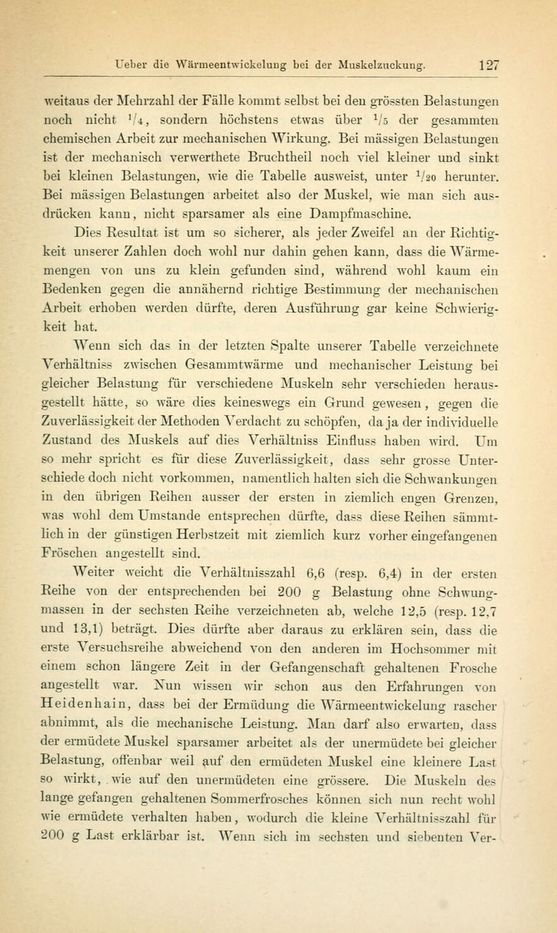 weitaus der Mehrzahl der Fälle kommt selbst bei deu grössten Belastungen noch nicht ! U, sondern höchstens etwas über Vs der gesammten chemischen Arbeit zur mechanischen Wirkung. Bei massigen Belastungen ist der mechanisch verwerthete Bruchtheil noch viel kleiner und sinkt bei kleinen Belastungen, wie die Tabelle ausweist, unter V20 herunter. Bei massigen Belastungen arbeitet also der Muskel, wie man sich aus- drücken kann, nicht sparsamer als eine Dampfmaschine. Dies Resultat ist um so sicherer, als jeder Zweifel an der Richtig- keit unserer Zahlen doch wohl nur dahin gehen kann, dass die Wärme- mengen von uns zu klein gefunden sind, während wohl kaum ein Bedenken gegen die annähernd richtige Bestimmung der mechanischen Arbeit erhoben werden dürfte, deren Ausführung gar keine Schwierig- keit hat. Wenn sich das in der letzten Spalte unserer Tabelle verzeichnete Verhältniss zwischen Gesammtwärme und mechanischer Leistung bei gleicher Belastung für verschiedene Muskeln sehr verschieden heraus- gestellt hätte, so wäre dies keineswegs ein Grund gewesen, gegen die Zuverlässigkeit der Methoden Verdacht zu schöpfen, da ja der individuelle Zustand des Muskels auf dies Verhältniss Einfluss haben wird. Um so mehr spricht es für diese Zuverlässigkeit, dass sehr grosse Unter- schiede doch nicht vorkommen, namentlich halten sich die Schwankungen in den übrigen Reihen ausser der ersten in ziemlich engen Grenzen, was wohl dem Umstände entsprechen dürfte, dass diese Reihen sämmt- lich in der günstigen Herbstzeit mit ziemlich kurz vorher eingefangenen Fröschen angestellt sind. Weiter weicht die Verhältnisszahl 6,6 (resp. 6,4) in der ersten Reihe von der entsprechenden bei 200 g Belastung ohne Schwung- massen in der sechsten Reihe verzeichneten ab, welche 12,5 (resp. 12,7 und 13,1) beträgt. Dies dürfte aber daraus zu erklären sein, dass die erste Versuchsreihe abweichend von den anderen im Hochsommer mit einem schon längere Zeit in der Gefangenschaft gehaltenen Frosche angestellt war. Nun wissen wir schon aus den Erfahrungen von Heidenhain, dass bei der Ermüdung die Wärmeentwickelung rascher abnimmt, als die mechanische Leistung. Man darf also erwarten, dass der ermüdete Muskel sparsamer arbeitet als der unermüdete bei gleicher Belastung, offenbar weil auf den ermüdeten Muskel eine kleinere Last so wirkt, wie auf den unermüdeten eine grössere. Die Muskeln des lange gefangen gehaltenen Sommerfrosches können sich nun recht wohl wie ermüdete verhalten haben, wodurch die kleine Verhältnisszahl für 200 g Last erklärbar ist. Wenn sich im sechsten und siebenten Ver-