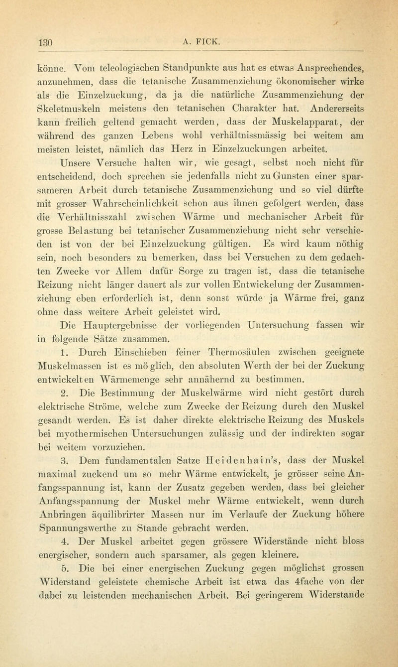 könne. Vom teleologischen Standpunkte aus hat es etwas Ansprechendes, anzunehmen, dass die tetanische Zusammenziehung ökonomischer wirke als die Einzelzuckung, da ja die natürliche Zusammenziehung der Skeletniuskeln meistens den tetanischen Charakter hat. Andererseits kann freilich geltend gemacht werden, dass der Muskelapparat, der während des ganzen Lebens wohl verhältnissmässig bei weitem am meisten leistet, nämlich das Herz in Einzelzuckungen arbeitet. Unsere Versuche halten wir, wie gesagt, selbst noch nicht für entscheidend, doch sprechen sie jedenfalls nicht zu Gunsten einer spar- sameren Arbeit durch tetanische Zusammenziehung und so viel dürfte mit grosser Wahrscheinlichkeit schon aus ihnen gefolgert werden, dass die Verhältnisszahl zwischen Wärme und mechanischer Arbeit für grosse Belastung bei tetanischer Zusammenziehung nicht sehr verschie- den ist von der bei Einzelzuckung gültigen. Es wird kaum nöthig sein, noch besonders zu bemerken, dass bei Versuchen zu dem gedach- ten Zwecke vor Allem dafür Sorge zu tragen ist, dass die tetanische Reizung nicht läuger dauert als zur vollen Entwickelung der Zusammen- ziehung eben erforderlich ist, denn sonst würde ja Wärme frei, ganz ohne dass weitere Arbeit geleistet wird. Die Hauptergebnisse der vorliegenden Untersuchung fassen wir in folgende Sätze zusammen. 1. Durch Einschieben feiner Thermosäulen zwischen geeignete Muskelmassen ist es mö glich, den absoluten Werth der bei der Zuckung entwickelten Wärmemenge sehr annähernd zu bestimmen. 2. Die Bestimmung der Muskelwärme wird nicht gestört durch elektrische Ströme, welche zum Zwecke der Reizung durch den Muskel gesandt werden. Es ist daher direkte elektrische Reizung des Muskels bei myothermischen Untersuchungen zulässig und der indirekten sogar bei weitem vorzuziehen. 3. Dem fundamentalen Satze Heidenhain's, dass der Muskel maximal zuckend um so mehr Wärme entwickelt, je grösser seine An- fangsspannung ist, kann der Zusatz gegeben werden, dass bei gleicher Anfangsspannung der Muskel mehr Wärme entwickelt, wenn durch Anbringen äquilibrirter Massen nur im Verlaufe der Zuckung höhere Spannungswerthe zu Stande gebracht werden. 4. Der Muskel arbeitet gegen grössere Widerstände nicht bloss energischer, sondern auch sparsamer, als gegen kleinere. 5. Die bei einer energischen Zuckung gegen möglichst grossen Widerstand geleistete chemische Arbeit ist etwa das 4fache von der dabei zu leistenden mechanischen Arbeit. Bei geringerem Widerstände