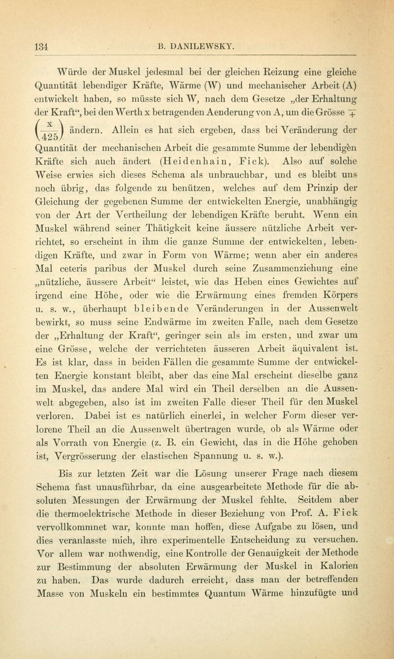 Würde der Muskel jedesmal bei der gleichen Reizung eine gleiche Quantität lebendiger Kräfte, Wärme (W) und mechanischer Arbeit (A) entwickelt haben, so müsste sich W, nach dem Gesetze „der Erhaltung der Kraft, bei den Werth x betragenden Aenderung von A, um die Grösse + I—-I ändern. Allein es hat sich ergeben, dass bei Veränderung der Quantität der mechanischen Arbeit die gesammte Summe der lebendigen Kräfte sich auch ändert (Heidenhain, Fick). Also auf solche Weise erwies sich dieses Schema als unbrauchbar, und es bleibt uns noch übrig, das folgende zu benützen, welches auf dem Prinzip der Gleichung der gegebenen Summe der entwickelten Energie, unabhängig von der Art der Vertheilung der lebendigen Kräfte beruht. Wenn ein Muskel während seiner Thätigkeit keine äussere nützliche Arbeit ver- richtet, so erscheint in ihm die ganze Summe der entwickelten, leben- digen Kräfte, und zwar in Form von Wärme; wenn aber ein anderes Mal ceteris paribus der Muskel durch seine Zusammenziehung eine „nützliche, äussere Arbeit leistet, wie das Heben eines Gewichtes auf irgend eine Höhe, oder wie die Erwärmung eines fremden Körpers u. s. w., überhaupt bleibende Veränderungen in der Aussen weit bewirkt, so muss seine Endwärme im zweiten Falle, nach dem Gesetze der „Erhaltung der Kraft, geringer sein als im ersten, und zwar um eine Grösse, welche der verrichteten äusseren Arbeit äquivalent ist. Es ist klar, dass in beiden Fällen die gesammte Summe der entwickel- ten Energie konstant bleibt, aber das eine Mal erscheint dieselbe ganz im Muskel, das andere Mal wird ein Theil derselben an die Aussen- welt abgegeben, also ist im zweiten Falle dieser Theil für den Muskel verloren. Dabei ist es natürlich einerlei, in welcher Form dieser ver- lorene Theil an die Aussenwelt übertragen wurde, ob als Wärme oder als Vorrath von Energie (z. B. ein Gewicht, das in die Höhe gehoben ist, Vergrösserung der elastischen Spannung u. s. w.). Bis zur letzten Zeit war die Lösung unserer Frage nach diesem Schema fast unausführbar, da eine ausgearbeitete Methode für die ab- soluten Messungen der Erwärmung der Muskel fehlte. Seitdem aber die thermoelektrische Methode in dieser Beziehung von Prof. A. Fick vervollkommnet war, konnte man hoffen, diese Aufgabe zu lösen, und dies veranlasste mich, ihre experimentelle Entscheidung zu versuchen. Vor allem war nothwendig, eine Kontrolle der Genauigkeit der Methode zur Bestimmung der absoluten Erwärmung der Muskel in Kalorien zu haben. Das wurde dadurch erreicht, dass man der betreffenden Masse von Muskeln ein bestimmtes Quantum Wärme hinzufügte und