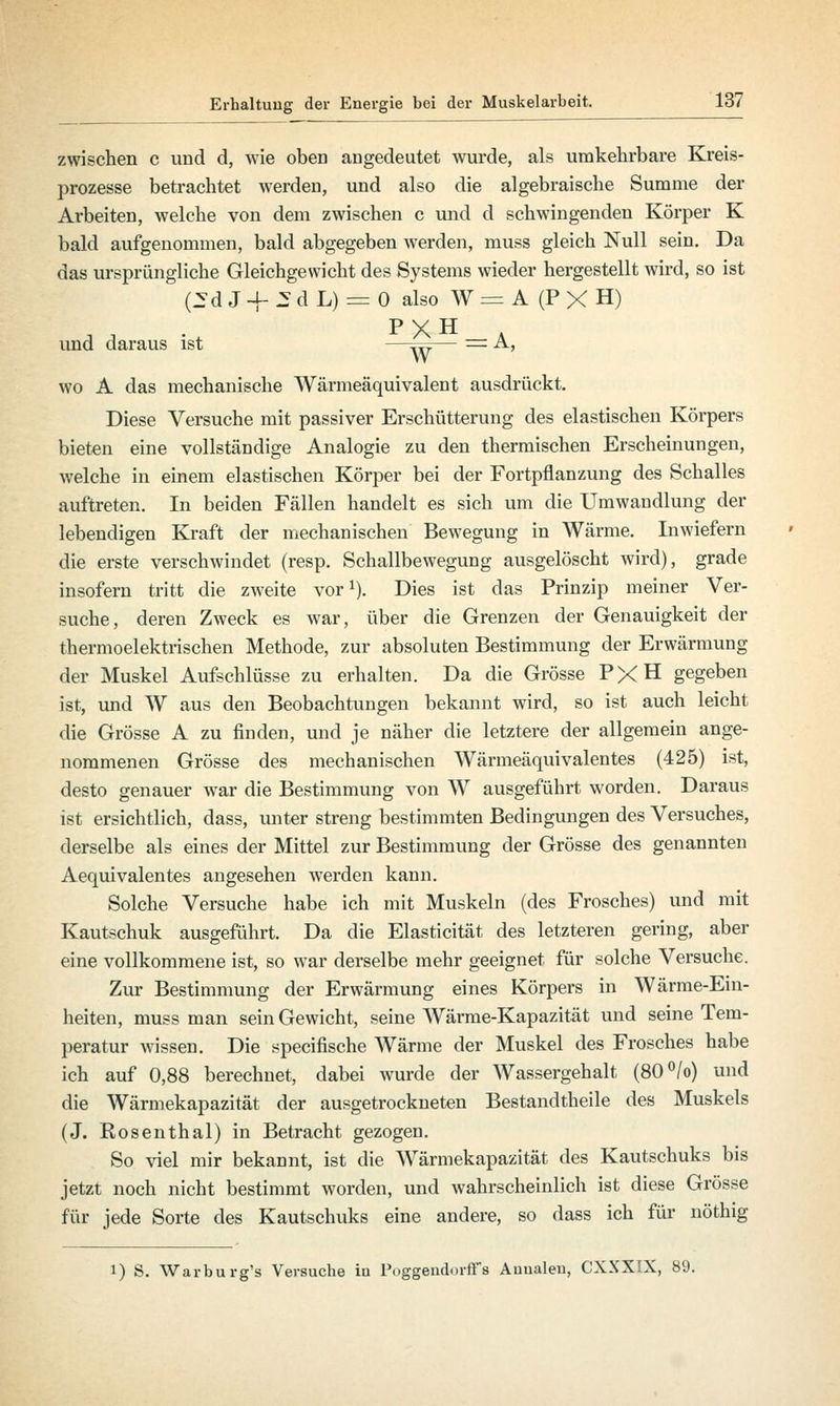 zwischen c und d, wie oben angedeutet wurde, als umkehrbare Kreis- prozesse betrachtet werden, und also die algebraische Summe der Arbeiten, welche von dem zwischen c und d schwingenden Körper K bald aufgenommen, bald abgegeben werden, muss gleich Null sein. Da das ursprüngliche Gleichgewicht des Systems wieder hergestellt wird, so ist pd «T-J- 2 d L) = 0 also W = A (P X H) und daraus ist —^— = A, W wo A das mechanische Wärmeäquivalent ausdrückt. Diese Versuche mit passiver Erschütterung des elastischen Körpers bieten eine vollständige Analogie zu den thermischen Erscheinungen, welche in einem elastischen Körper bei der Fortpflanzung des Schalles auftreten. In beiden Fällen handelt es sich um die Umwandlung der lebendigen Kraft der mechanischen Bewegung in Wärme. Inwiefern die erste verschwindet (resp. Schallbewegung ausgelöscht wird), grade insofern tritt die zAveite vor1). Dies ist das Prinzip meiner Ver- suche, deren Zweck es war, über die Grenzen der Genauigkeit der thermoelektrischen Methode, zur absoluten Bestimmung der Erwärmung der Muskel Aufschlüsse zu erhalten. Da die Grösse PXH gegeben ist, und W aus den Beobachtungen bekannt wird, so ist auch leicht die Grösse A zu finden, und je näher die letztere der allgemein ange- nommenen Grösse des mechanischen Wärmeäquivalentes (425) ist, desto genauer war die Bestimmung von W ausgeführt worden. Daraus ist ersichtlich, dass, unter streng bestimmten Bedingungen des Versuches, derselbe als eines der Mittel zur Bestimmung der Grösse des genannten Aequivalentes angesehen werden kann. Solche Versuche habe ich mit Muskeln (des Frosches) und mit Kautschuk ausgeführt. Da die Elasticität des letzteren gering, aber eine vollkommene ist, so war derselbe mehr geeignet für solche Versuche. Zur Bestimmung der Erwärmung eines Körpers in Wärme-Ein- heiten, muss man sein Gewicht, seine Wärme-Kapazität und seine Tem- peratur wissen. Die specifische Wärme der Muskel des Frosches habe ich auf 0,88 berechnet, dabei wurde der Wassergehalt (80°/o) und die Wärmekapazität der ausgetrockneten Bestandteile des Muskels (J. Rosenthal) in Betracht gezogen. So viel mir bekannt, ist die Wärmekapazität des Kautschuks bis jetzt noch nicht bestimmt worden, und wahrscheinlich ist diese Grösse für jede Sorte des Kautschuks eine andere, so dass ich für nöthig l) S. Warburg's Versuche iu Poggendorffs Auualen, CXXXIX, 89.