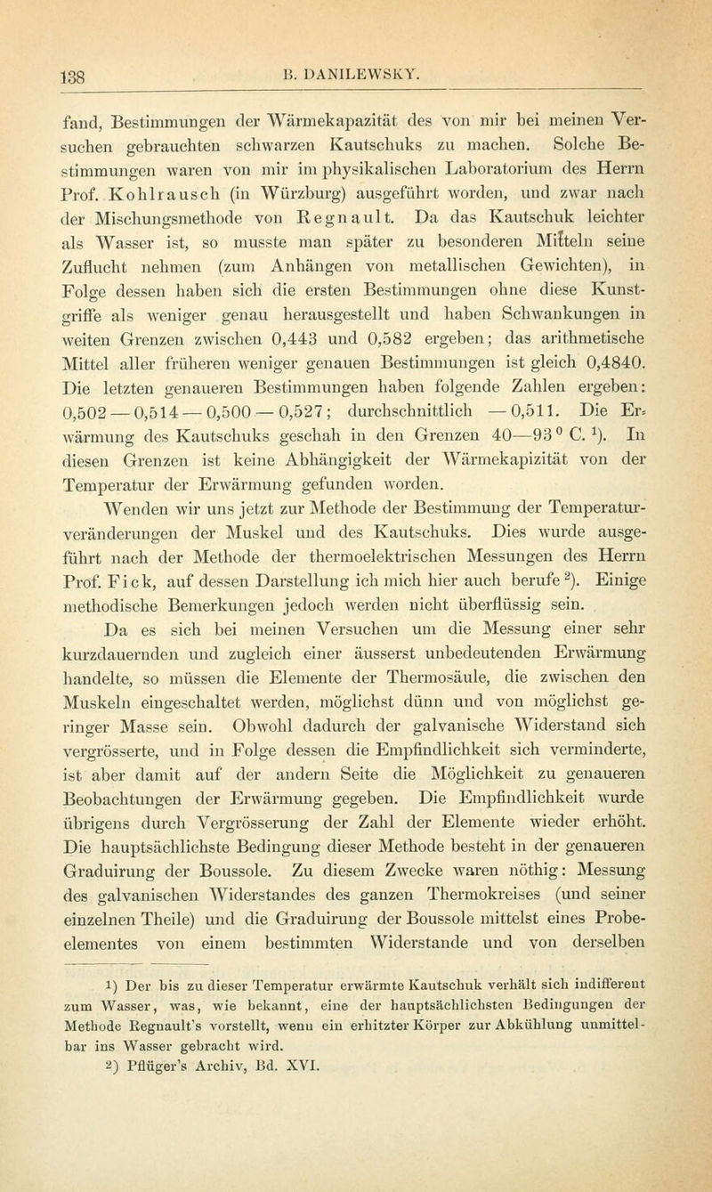 fand, Bestimmungen der Wärmekapazität des von mir bei meinen Ver- suchen gebrauchten schwarzen Kautschuks zu machen. Solche Be- stimmungen waren von mir im physikalischen Laboratorium des Herrn Prof. Kohlrausch (in Würzburg) ausgeführt worden, und zwar nach der Mischungsmethode von Kegnault. Da das Kautschuk leichter als Wasser ist, so musste man später zu besonderen Mitteln seine Zuflucht nehmen (zum Anhängen von metallischen Gewichten), in Folge dessen haben sieh die ersten Bestimmungen ohne diese Kunst- griffe als weniger genau herausgestellt und haben Schwankungen in weiten Grenzen zwischen 0,443 und 0,582 ergeben; das arithmetische Mittel aller früheren weniger genauen Bestimmungen ist gleich 0,4840. Die letzten genaueren Bestimmungen haben folgende Zahlen ergeben: 0,502 — 0,514 — 0,500 — 0,527; durchschnittlich —0,511. Die Er= wärmung des Kautschuks geschah in den Grenzen 40—93 °C.1). In diesen Grenzen ist keine Abhängigkeit der Wärrnekapizität von der Temperatur der Erwärmung gefunden worden. Wenden wir uns jetzt zur Methode der Bestimmung der Temperatur- veränderungen der Muskel und des Kautschuks. Dies wurde ausge- führt nach der Methode der thermoelektrischen Messungen des Herrn Prof. Fick, auf dessen Darstellung ich mich hier auch berufe 2). Einige methodische Bemerkungen jedoch werden nicht überflüssig sein. Da es sich bei meinen Versuchen um die Messung einer sehr kurzdauernden und zugleich einer äusserst unbedeutenden Erwärmung handelte, so müssen die Elemente der Thermosäule, die zwischen den Muskeln eingeschaltet werden, möglichst dünn und von möglichst ge- ringer Masse sein. Obwohl dadurch der galvanische Widerstand sich vergrösserte, und in Folge dessen die Empfindlichkeit sich verminderte, ist aber damit auf der andern Seite die Möglichkeit zu genaueren Beobachtungen der Erwärmung gegeben. Die Empfindlichkeit wurde übrigens durch Vergrösserung der Zahl der Elemente wieder erhöht. Die hauptsächlichste Bedingung dieser Methode besteht in der genaueren Graduirung der Boussole. Zu diesem Zwecke waren nöthig: Messung des galvanischen Widerstandes des ganzen Thermokreises (und seiner einzelnen Theile) und die Graduirung der Boussole mittelst eines Probe- elementes von einem bestimmten Widerstände und von derselben 1) Der bis zu dieser Temperatur erwärmte Kautschuk verhält sich indifferent zum Wasser, was, wie bekannt, eine der hauptsächlichsten Bedingungen der Methode Regnault's vorstellt, wenn ein erhitzter Körper zur Abkühlung unmittel- bar ins Wasser gebracht wird. 2) Pflüger's Archiv, Bd. XVI.