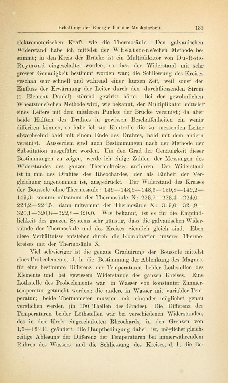 elektromotorischen Kraft, wie die Thermosäule. Den galvanischen Widerstand habe ich mittelst der Wheatstone'schen Methode be- stimmt; in den Kreis der Brücke ist ein Multiplikator von Du-Bois- Reymond eingeschaltet worden, so dass der Widerstand mit sehr grosser Genauigkeit bestimmt worden war; die Schliessung des Kreises geschah sehr schnell und während einer kurzen Zeit, weil sonst der Einfluss der Erwärmung der Leiter durch den durchfliessenden Strom (1 Element Daniel) störend gewirkt hätte. Bei der gewöhnlichen Wheatstone'schen Methode wird, wie bekannt, der Multiplikator mittelst eines Leiters mit dem mittleren Punkte der Brücke vereinigt; da aber beide Hälften des Drahtes in gewissen Beschaffenheiten ein wenig differiren können, so habe ich zur Kontrolle die zu messenden Leiter abwechselnd bald mit einem Ende des Drahtes, bald mit dem andern vereinigt. Ausserdem sind auch Bestimmungen nach der Methode der Substitution ausgeführt worden. Um den Grad der Genauigkeit dieser Bestimmungen zu zeigen, werde ich einige Zahlen der Messungen des Widerstandes des ganzen Thermokreises anführen. Der Widerstand ist in mm des Drahtes des Rheochardes, der als Einheit der Ver- gleichung angenommen ist, ausgedrückt. Der Widerstand des Kreises der Boussole ohne Thermosäule: 149—148,9—148,6—150,8—149,2— 149,3; sodann mitsammt der Thermosäule N: 223,7 — 223,4 — 224,0— 224,2—224,5; dann mitsammt der Thermosäule X: 319,0—321,9— 320,1 — 320,8—322,8—320,0. Wie bekannt, ist es für die Empfind- lichkeit des ganzen Systems sehr günstig, dass die galvanischen Wider- stände der Thermosäule und des Kreises ziemlich gleich sind. Eben diese Verhältnisse entstehen durch die Kombination unseres Thermo- kreises mit der Thermosäule X. Viel schwieriger ist die genaue Graduirung der Boussole mittelst eines Probeelements, d. h. die Bestimmung der Ablenkung des Magnets für eine bestimmte Differenz der Temperaturen beider Löthstellen des Elements und bei gewissem Widerstände des ganzen Kreises. Eine Löthstelle des Probeelements war in Wasser von konstanter Zimmer- temperatur getaucht worden; die andere in Wasser mit variabler Tem- peratur; beide Thermometer mussten mit einander möglichst genau verglichen werden (in 100 Theilen des Grades). Die Differenz der Temperaturen beider Löthstellen war bei verschiedenen Widerständen, des in den Kreis eingeschalteten Rheochards, in den Grenzen von 1,5 —12° C. geändert. Die Hauptbedingung dabei ist, möglichst gleich- zeitige Ablesung der Differenz der Temperaturen bei immerwährendem Rühren des Wassers und die Schliessung des Kreises, d. h. die Be-