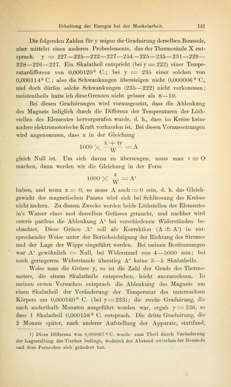 Die folgenden Zahlen für y zeigen die Graduirung derselben Boussole, aber mittelst eines anderen Probeelements, das der Thermosäule X ent- sprach, y = 227 — 225—222—227—234—225 — 235—231—229— 228—226—227. Ein Skalatheil entspricht (bei y = 222) einer Tempe- raturdifferenz von 0,000120° C.; bei y = 235 einer solchen von 0,000114° C; also die Schwankungen übersteigen nicht 0,000006° C, und doch dürfen solche Schwankungen (235—222) nicht vorkommen; meistentheils hatte ich diese Grenzen nicht grösser als 8 —10. Bei diesen Graduirungen wird vorausgesetzt, dass die Ablenkung des Magnets lediglich durch die Differenz der Temperaturen der Löth- stellen des Elementes hervorgerufen wurde, d. h., dass im Kreise keine andere elektromotorische Kraft vorhanden ist. Bei diesen Voraussetzungen wird angenommen, dass x in der Gleichung 1000X^^=A gleich Null ist. Um sich davon zu überzeugen, muss man t =: O machen, dann werden wir die Gleichung in der Form 1000 X^y- = A' haben, und wenn x = 0, so muss A auch = 0 sein, d. h. das Gleich- gewicht des magnetischen Paares wird sich bei Schliessung des Kreises nicht ändern. Zu diesem Zwecke werden beide Löthstellen des Elementes in's Wasser eines und desselben Gefässes getaucht, und nachher wird ceteris paribus die Ablenkung A' bei verschiedenen Widerständen be- obachtet. Diese Grösse A' soll als Korrektion (A r±z A') in ent- sprechender Weise unter der Berücksichtigung der Richtung des Stromes und der Lage der Wippe eingeführt werden. Bei meinen Bestimmungen war A' gewöhnlich = Null, bei Widerstand von 4—5000 mm; bei noch geringerem Widerstände überstieg A' keine 3—5 Skalatheile. Weiss man die Grösse y, so ist die Zahl der Grade des Thermo- meters, die einem Skalatheile entsprechen, leicht auszurechnen. In meinen ersten Versuchen entsprach die Ablenkung des Magnets um einen Skalatheil der Veränderung der Temperatur des untersuchten Körpers um 0,000160° C. (bei y=233); die zweite Graduirung, die nach anderthalb Monaten ausgeführt worden war, ergab y = 236, so dass 1 Skalatheil 0,000158° C. entsprach. Die dritte Graduirung, die 2 Monate später, nach anderer Aufstellung der Apparate, stattfand, 1) Diese Differenz von 0,000007 0 C wurde zum Theil durch Veränderung der Lagestellung des Tisches bedingt, wodurch der Abstand zwischen der Boussole und dem Fernrohre sich geändert hat.