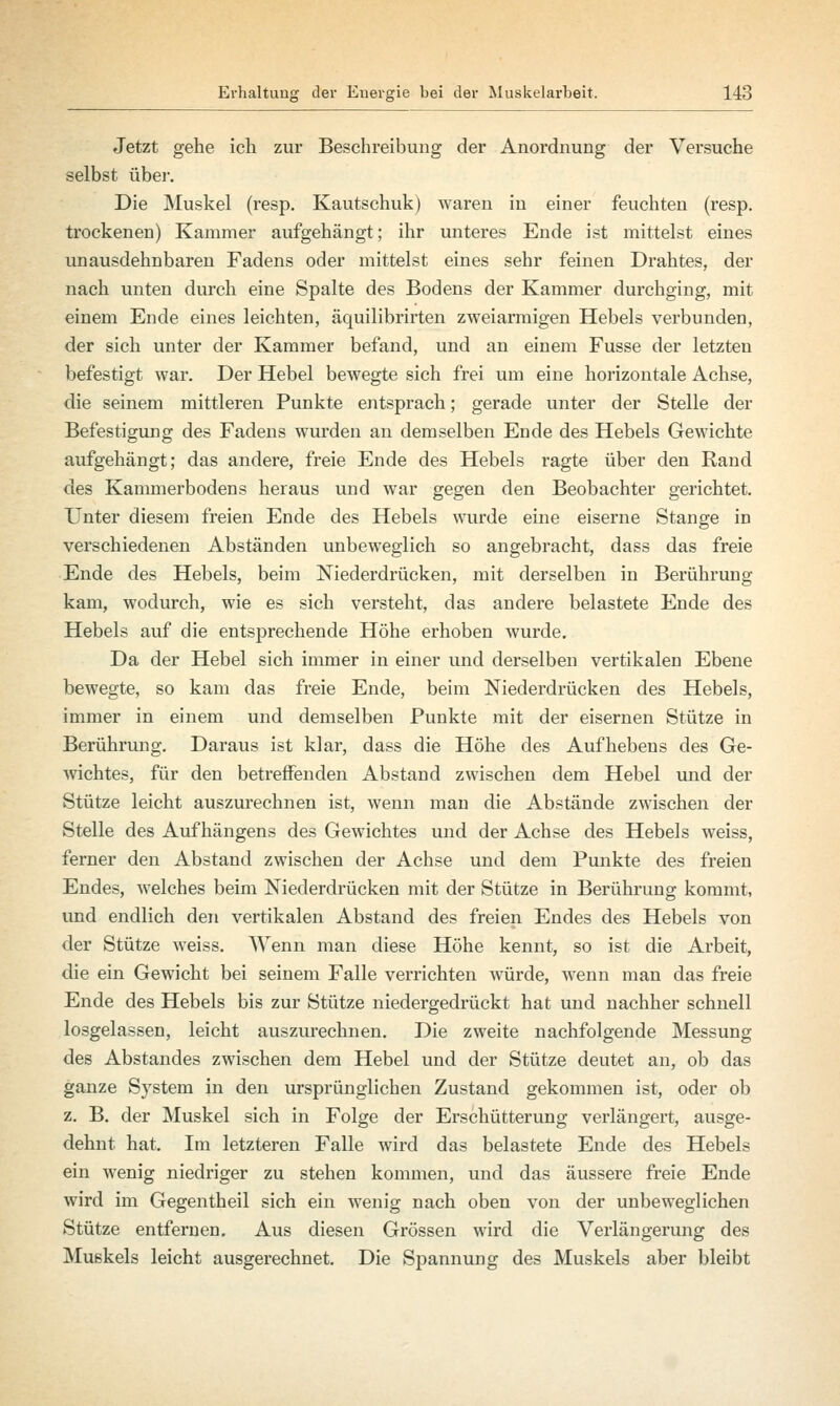 Jetzt gehe ich zur Beschreibung der Anordnung der Versuche selbst über. Die Muskel (resp. Kautschuk) waren in einer feuchten (resp. trockenen) Kammer aufgehängt; ihr unteres Ende ist mittelst eines unausdehnbaren Fadens oder mittelst eines sehr feinen Drahtes, der nach unten durch eine Spalte des Bodens der Kammer durchging, mit einem Ende eines leichten, äquilibrirten zweiarmigen Hebels verbunden, der sich unter der Kammer befand, und an einem Fusse der letzten befestigt war. Der Hebel bewegte sich frei um eine horizontale Achse, die seinem mittleren Punkte entsprach; gerade unter der Stelle der Befestigung des Fadens wurden an demselben Ende des Hebels Gewichte aufgehängt; das andere, freie Ende des Hebels ragte über den Rand des Kammerbodens heraus und war gegen den Beobachter gerichtet. Unter diesem freien Ende des Hebels wurde eine eiserne Stange in verschiedenen Abständen unbeweglich so angebracht, dass das freie Ende des Hebels, beim Niederdrücken, mit derselben in Berührung kam, wodurch, wie es sich versteht, das andere belastete Ende des Hebels auf die entsprechende Höhe erhoben wurde. Da der Hebel sich immer in einer und derselben vertikalen Ebene bewegte, so kam das freie Ende, beim Niederdrücken des Hebels, immer in einem und demselben Punkte mit der eisernen Stütze in Berührung. Daraus ist klar, dass die Höhe des Aufhebens des Ge- wichtes, für den betreffenden Abstand zwischen dem Hebel und der Stütze leicht auszurechnen ist, wenn man die Abstände zwischen der Stelle des Aufhängens des Gewichtes und der Achse des Hebels weiss, ferner den Abstand zwischen der Achse und dem Punkte des freien Endes, welches beim Niederdrücken mit der Stütze in Berührung kommt, und endlich den vertikalen Abstand des freien Endes des Hebels von der Stütze weiss. Wenn man diese Höhe kennt, so ist die Arbeit, die ein Gewicht bei seinem Falle verrichten würde, wenn man das freie Ende des Hebels bis zur Stütze niedergedrückt hat und nachher schnell losgelassen, leicht auszurechnen. Die zweite nachfolgende Messung des Abstandes zwischen dem Hebel und der Stütze deutet an, ob das ganze System in den ursprünglichen Zustand gekommen ist, oder ob z. B. der Muskel sich in Folge der Erschütterung verlängert, ausge- dehnt hat. Im letzteren Falle wird das belastete Ende des Hebels ein wenig niedriger zu stehen kommen, und das äussere freie Ende wird im Gegentheil sich ein wenig nach oben von der unbeweglichen Stütze entfernen. Aus diesen Grössen wird die Verlängerung des Muskels leicht ausgerechnet. Die Spannung des Muskels aber bleibt