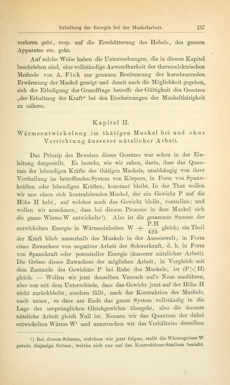 verloren geht, resp. auf die Erschütterung des Hebels, des ganzen Apparates etc. geht. Auf solche Weise haben die Untersuchungen, die in diesem Kapitel beschrieben sind, eine vollständige Anwendbarkeit der thermoelektrischen Methode von A. Fick zur genauen Bestimmung der kurzdauernden Erwärmung der Muskel gezeigt und damit auch die Möglichkeit gegeben, sich der Erledigimg der Grundfrage betreffs der Gültigkeit des Gesetzes „der Erhaltung der Kraft bei den Erscheinungen der Muskelthätigkeit zu nähern. Kapitel IL Wärmeentwickelung,im thätigen Muskel bei und ohne Verrichtung äusserer nützlicher Arbeit. Das Prinzip des Beweises dieses Gesetzes war schon in der Ein- leitung dargestellt. Es besteht, wie wir sahen, darin, dass das Quan- tum der lebendigen Kräfte des thätigen Muskels, unabhängig von ihrer Vertheilung im betreffenden System von Körpern, in Form von Spann- kräften oder lebendigen Kräften, konstant bleibt. In der That wollen wir uns einen sich kontrahirenden Muskel, der ein Gewicht P auf die Höhe H hebt, auf welcher auch das Gewicht bleibt, vorstellen; und wollen wir annehmen, dass bei diesem Prozesse in dem Muskel sich die ganze Wärme W entwickelte1). Also ist die gesammte Summe der T> TT entwickelten Energie in Wärmeeinheiten W -f- -r^r gleich; ein Theil der Kraft blieb ausserhalb des Muskels in der Ausseiiwelt, in Form eines Zuwachses von negativer Arbeit der Schwerkraft, d. h. in Form von Spannkraft oder potentieller Energie (äusserer nützlicher Arbeit). Die Grösse dieses Zuwachses der möglichen Arbeit, in Vergleich mit dem Zustande des Gewichtes P bei Ruhe des Muskels, ist (PXH) gleich. — Wollen wir jetzt denselben Versuch aufs Neue ausführen, aber nur mit dem Unterschiede, dass das Gewicht jetzt auf der Höhe H nicht zurückbleibt, sondern fällt, nach der Kontraktion des Muskels, nach unten, so dass am Ende das ganze System vollständig in die Lage des ursprünglichen Gleichgewichts übergeht, also die äussere nützliche Arbeit gleich Null ist. Nennen wir das Quantum der dabei entwickelten Wärme W' und untersuchen wir das Verhältniss derselben i) Bei diesem Schema, welchem -wir jetzt folgen, stellt die Wärmegrösse W gerade diejenige Grösse, welche sich nur auf das Kontraktions-Stadium bezieht.