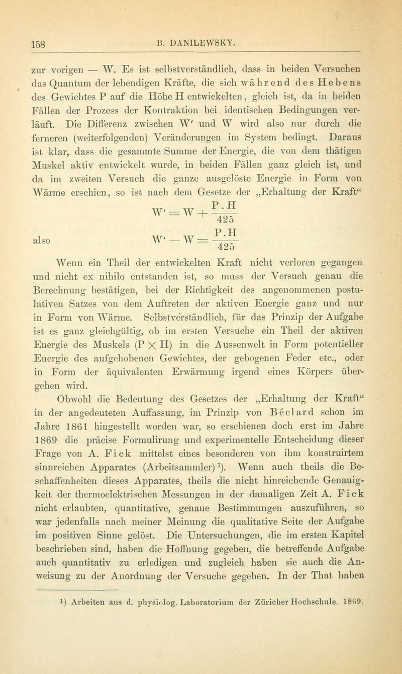 zur vorigen — W. Es ist selbstverständlich, dass in beiden Versuchen das Quantum der lebendigen Kräfte, die sich während des Hebens des Gewichtes P auf die Höhe H entwickelten, gleich ist, da in beiden Fällen der Prozess der Kontraktion bei identischen Bedingungen ver- läuft. Die Differenz zwischen W und VV wird also nur durch die ferneren (weiterfolgenden) Veränderungen im System bedingt. Daraus ist klar, dass die gesammte Summe der Energie, die von dem thätigen Muskel aktiv entwickelt wurde, in beiden Fällen ganz gleich ist, und da im zweiten Versuch die ganze avisgelöste Energie in Form von Wärme erschien, so ist nach dem Gesetze der „Erhaltung der Kraft P.H W = W + also W —W = 425 P.H 425 Wenn ein Theil der entwickelten Kraft nicht verloren gegangen und nicht ex nihilo entstanden ist, so muss der Versuch genau die Berechnung bestätigen, bei der Richtigkeit des angenommenen postu- lativen Satzes von dem Auftreten der aktiven Energie ganz und nur in Form von Wärme. Selbstverständlich, für das Prinzip der Aufgabe ist es ganz gleichgültig, ob im ersten Versuche ein Theil der aktiven Energie des Muskels (P X H) in die Aussen weit in Form potentieller Energie des aufgehobenen Gewichtes, der gebogenen Feder etc., oder in Form der äquivalenten Erwärmung irgend eines Körpers über- gehen wird. Obwohl die Bedeutung des Gesetzes der „Erhaltung der Kraft in der angedeuteten Auffassung, im Prinzip von Beclard schon im Jahre 1861 hingestellt worden war, so erschienen doch erst im Jahre 1869 die präcise Formulirung und experimentelle Entscheidung dieser Frage von A. Fick mittelst eines besonderen von ihm konstruirtem sinnreichen Apparates (Arbeitsammler) *). Wenn auch theils die Be- schaffenheiten dieses Apparates, theils die nicht hinreichende Genauig- keit der thermoelektrischen Messungen in der damaligen Zeit A. Fick nicht erlaubten, quantitative, genaue Bestimmungen auszuführen, so war jedenfalls nach meiner Meinung die qualitative Seite der Aufgabe im positiven Sinne gelöst. Die Untersuchungen, die im ersten Kapitel beschrieben sind, haben die Hoffnung gegeben, die betreffende Aufgabe auch quantitativ zu erledigen und zugleich haben sie auch die An- weisung zu der Anordnung der Versuche gegeben. In der That haben l) Arbeiten aus d. physiolog. Laboratorium der Züricher Hochschule. 1869.