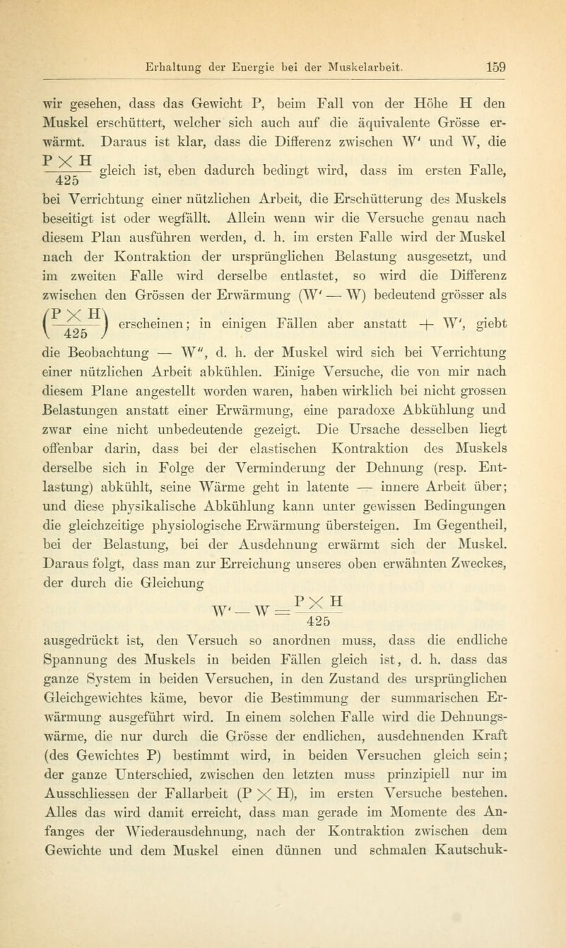 wir gesehen, dass das Gewicht P, beim Fall von der Höhe H den Muskel erschüttert, welcher sich auch auf die äquivalente Grösse er- wärmt. Daraus ist klar, dass die Differenz zwischen W und W, die P X H gleich ist, eben dadurch bedingt wird, dass im ersten Falle, 425 8 S bei Verrichtung einer nützlichen Arbeit, die Erschütterung des Muskels beseitigt ist oder wegfällt. Allein wenn wir die Versuche genau nach diesem Plan ausführen werden, d. h. im ersten Falle wird der Muskel nach der Kontraktion der ursprünglichen Belastung ausgesetzt, und im zweiten Falle wird derselbe entlastet, so wird die Differenz zwischen den Grössen der Erwärmung (W — W) bedeutend grösser als /T> w TT\ l — 1 erscheinen; in einigen Fällen aber anstatt -+- W, giebt die Beobachtung — W, d. h. der Muskel wird sich bei Verrichtung einer nützlichen Arbeit abkühlen. Einige Versuche, die von mir nach diesem Plane angestellt worden waren, haben wirklich bei nicht grossen Belastungen anstatt einer Erwärmung, eine paradoxe Abkühlung und zwar eine nicht unbedeutende gezeigt. Die Ursache desselben liegt offenbar darin, dass bei der elastischen Kontraktion des Muskels derselbe sich in Folge der Verminderung der Dehnung (resp. Ent- lastung) abkühlt, seine Wärme geht in latente — innere Arbeit über; und diese physikalische Abkühlung kann unter gewissen Bedingungen die gleichzeitige physiologische Erwärmung übersteigen. Im Gegentheil, bei der Belastung, bei der Ausdehnung erwärmt sich der Muskel. Daraus folgt, dass man zur Erreichung unseres oben erwähnten Zweckes, der durch die Gleichung 425 ausgedrückt ist, den Versuch so anordnen muss, dass die endliche Spannung des Muskels in beiden Fällen gleich ist, d. h. dass das ganze System in beiden Versuchen, in den Zustand des ursprünglichen Gleichgewichtes käme, bevor die Bestimmung der summarischen Er- wärmung ausgeführt wird. In einem solchen Falle wird die Dehnungs- wärme, die nur durch die Grösse der endlichen, ausdehnenden Kraft (des Gewichtes P) bestimmt wird, in beiden Versuchen gleich sein; der ganze Unterschied, zwischen den letzten muss prinzipiell nur im Ausschliessen der Fallarbeit (P X H), im ersten Versuche bestehen. Alles das wird damit erreicht, dass man gerade im Momente des An- fanges der Wiederausdehnung, nach der Kontraktion zwischen dem Gewichte und dem Muskel einen dünnen und schmalen Kautschuk-