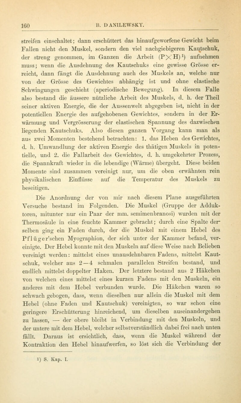 streifen einschaltet; dann erschüttert das hinaufgeworfene Gewicht beim Fallen nicht den Muskel, sondern den viel nachgiebigeren Kautschuk, der streng genommen, im Ganzen die Arbeit (P X H)x) aufnehmen muss; wenn die Ausdehnung des Kautschuks eine gewisse Grösse er- reicht, dann fängt die Ausdehnung auch des Muskels an, welche nur von der Grösse des Gewichtes abhängig ist und ohne elastische Schwingungen geschieht (aperiodische Bewegung). Li diesem Falle also bestand die äussere nützliche Arbeit des Muskels, d. h. der Theil seiner aktiven Energie, die der Aussenwelt abgegeben ist, nicht in der potentiellen Energie des aufgehobenen Gewichtes, sondern in der Er- wärmung und Vergrösserung der elastischen Spannung des dazwischen liegenden Kautschuks. Also diesen ganzen Vorgang kann man als aus zwei Momenten bestehend betrachten: 1. das Heben des Gewichtes, d. h. Umwandlung der aktiven Energie des thätigen Muskels in poten- tielle, und 2. die Fallarbeit des Gewichtes, d. h. umgekehrter Prozess, die Spannkraft wieder in die lebendige (Wärme) übergeht. Diese beiden Momente sind zusammen vereinigt nur, um die oben erwähnten rein physikalischen Einflüsse auf die Temperatur des Muskels zu beseitigen. Die Anordnung der von mir nach diesem Plane ausgeführten Versuche bestand im Folgenden. Die Muskel (Gruppe der Adduk- toren, mitunter nur ein Paar der mm. semimenbranosi) wurden mit der Thermosäule in eine feuchte Kammer gebracht; durch eine Spalte der- selben ging ein Faden durch, der die Muskel mit einem Hebel des Pflüger'schen Myographion, der sich unter der Kammer befand, ver- einigte. Der Hebel konnte mit den Muskeln auf diese Weise nach Belieben vereinigt werden: mittelst eines unausdehnbaren Fadens, mittelst Kaut- schuk, welcher aus 2— 4 schmalen parallelen Streifen bestand, und endlich mittelst doppelter Haken. Der letztere bestand aus 2 Häkchen von welchen eines mittelst eines kurzen Fadens mit den Muskeln, ein anderes mit dem Hebel verbunden wurde. Die Häkchen waren so schwach gebogen, dass, wenn dieselben nur allein die Muskel mit dem Hebel (ohne Faden und Kautschuk) vereinigten, so war schon eine geringere Erschütterung hinreichend, um dieselben auseinandergehen zu lassen, — der obere bleibt in Verbindung mit den Muskeln, und der untere mit dem Hebel, welcher selbstverständlich dabei frei nach unten fällt. Daraus ist ersichtlich, dass, wenn die Muskel während der Kontraktion den Hebel hinaufweifen, so löst sich die Verbindung der i) S. Kap. I.