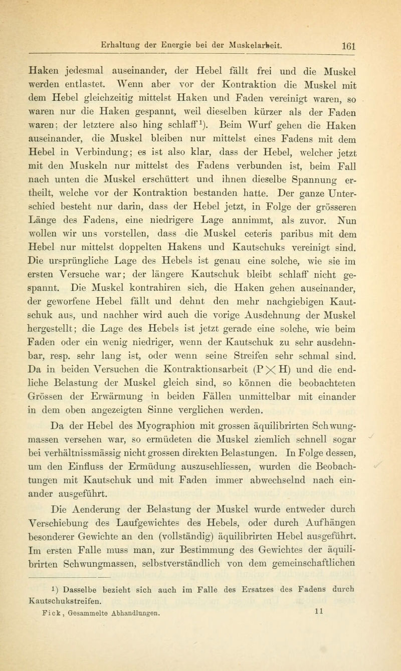 Haken jedesmal auseinander, der Hebel fällt frei und die Muskel werden entlastet. Wenn aber vor der Kontraktion die Muskel mit dem Hebel gleichzeitig mittelst Haken und Faden vereinigt waren, so waren nur die Haken gespannt, weil dieselben kürzer als der Faden waren: der letztere also hing schlaff1). Beim Wurf gehen die Haken auseinander, die Muskel bleiben nur mittelst eines Fadens mit dem Hebel in Verbindung; es ist also klar, dass der Hebel, welcher jetzt mit den Muskeln nur mittelst des Fadens verbunden ist, beim Fall nach unten die Muskel erschüttert und ihnen dieselbe Spannung er- theilt, welche vor der Kontraktion bestanden hatte. Der ganze Unter- schied besteht nur darin, dass der Hebel jetzt, in Folge der grösseren Länge des Fadens, eine niedrigere Lage annimmt, als zuvor. Nun wollen wir uns vorstellen, dass die Muskel ceteris paribus mit dem Hebel nur mittelst doppelten Hakens und Kautschuks vereinigt sind. Die ursprüngliche Lage des Hebels ist genau eine solche, wie sie im ersten Versuche war; der längere Kautschuk bleibt schlaff nicht ge- spannt. Die Muskel kontrahiren sich, die Haken gehen auseinander, der geworfene Hebel fällt und dehnt den mehr nachgiebigen Kaut- schuk aus, und nachher wird auch die vorige Ausdehnung der Muskel hergestellt; die Lage des Hebels ist jetzt gerade eine solche, wie beim Faden oder ein wenig niedriger, wenn der Kautschuk zu sehr ausdehn- bar, resp. sehr lang ist, oder wenn seine Streifen sehr schmal sind. Da in beiden Versuchen die Kontraktionsarbeit (P X H) und die end- liche Belastung der Muskel gleich sind, so können die beobachteten Grössen der Erwärmung in beiden Fällen unmittelbar mit einander in dem oben angezeigten Sinne verglichen werden. Da der Hebel des Myographion mit grossen äquilibrirten Schwung- massen versehen war, so ermüdeten die Muskel ziemlich schnell sogar bei verhältnissmässig nicht grossen direkten Belastungen. In Folge dessen, um den Einfluss der Ermüdung auszuschliessen, wurden die Beobach- tungen mit Kautschuk und mit Faden immer abwechselnd nach ein- ander ausgeführt. Die Aenderung der Belastung der Muskel wurde entweder durch Verschiebung des Laufgewichtes des Hebels, oder durch Aufhängen besonderer Gewichte an den (vollständig) äquilibrirten Hebel ausgeführt. Im ersten Falle muss man, zur Bestimmimg des Gewichtes der äquili- brirten Schwungmassen, selbstverständlich von dem gemeinschaftlichen 1) Dasselbe bezieht sich auch im Falle des Ersatzes des Fadens durch Kautschukstreifen. Fick, Gesammelte Abhandlungen. H