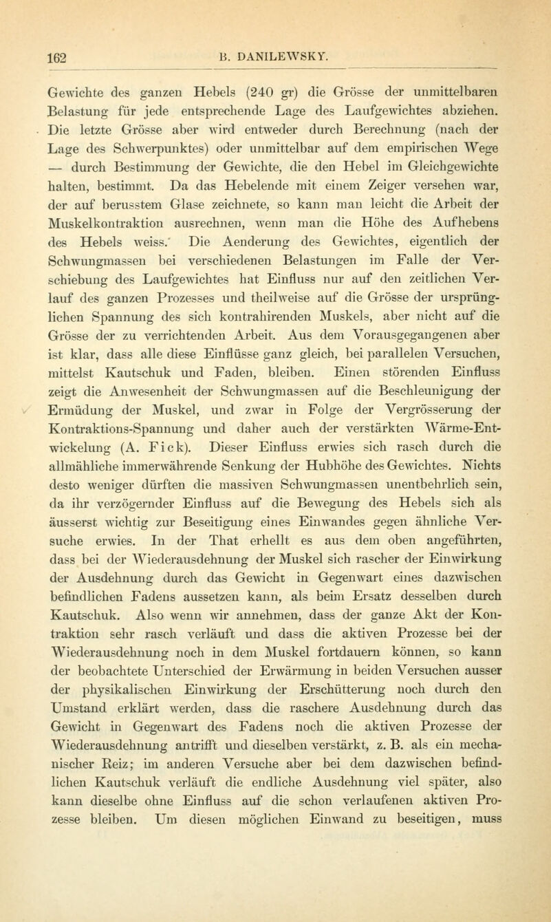 Gewichte des ganzen Hebels (240 gr) die Grösse der unmittelbaren Belastung für jede entsprechende Lage des Laufgewichtes abziehen. Die letzte Grösse aber wird entweder durch Berechnung (nach der Lage des Schwerpunktes) oder unmittelbar auf dem empirischen Wege — durch Bestimmung der Gewichte, die den Hebel im Gleichgewichte halten, bestimmt. Da das Hebelende mit einem Zeiger versehen war, der auf berusstem Glase zeichnete, so kann man leicht die Arbeit der Muskelkontraktion ausrechnen, wenn man die Höhe des Aufhebens des Hebels weiss.' Die Aenderung des Gewichtes, eigentlich der Schwungmassen bei verschiedenen Belastungen im Falle der Ver- schiebung des Laufgewichtes hat Einfluss nur auf den zeitlichen Ver- lauf des ganzen Prozesses und theilweise auf die Grösse der ursprüng- lichen Spannung des sich kontrahirenden Muskels, aber nicht auf die Grösse der zu verrichtenden Arbeit. Aus dem Vorausgegangenen aber ist klar, dass alle diese Einflüsse ganz gleich, bei parallelen Versuchen, mittelst Kautschuk und Faden, bleiben. Einen störenden Einfluss zeigt die Anwesenheit der Schwungmassen auf die Beschleunigung der Ermüdung der Muskel, und zwar in Folge der Vergrösserung der Kontraktions-Spannung und daher auch der verstärkten Wärme-Ent- wickelung (A. Fick). Dieser Einfluss erwies sich rasch durch die allmähliche immerwährende Senkung der Hubhöhe des Gewichtes. Nichts desto weniger dürften die massiven Schwungmassen unentbehrlich sein, da ihr verzögernder Einfluss auf die Bewegung des Hebels sich als äusserst wichtig zur Beseitigung eines Einwandes gegen ähnliche Ver- suche erwies. In der That erhellt es aus dem oben angeführten, dass bei der Wiederausdehnung der Muskel sich rascher der Einwirkung der Ausdehnung durch das Gewicht in Gegenwart eines dazwischen befindlichen Fadens aussetzen kann, als beim Ersatz desselben durch Kautschuk. Also wenn wir annehmen, dass der ganze Akt der Kon- traktion sehr rasch verläuft und dass die aktiven Prozesse bei der Wiederausdehnung noch in dem Muskel fortdauern können, so kann der beobachtete Unterschied der Erwärmung in beiden Versuchen ausser der physikalischen Einwirkung der Erschütterung noch durch den Umstand erklärt werden, dass die raschere Ausdehnung durch das Gewicht in Gegenwart des Fadens noch die aktiven Prozesse der Wiederausdehnung antrifft und dieselben verstärkt, z. B. als ein mecha- nischer Reiz; im anderen Versuche aber bei dem dazwischen befind- lichen Kautschuk verläuft die endliche Ausdehnung viel später, also kann dieselbe ohne Einfluss auf die schon verlaufenen aktiven Pro- zesse bleiben. Um diesen möglichen Einwand zu beseitigen, muss