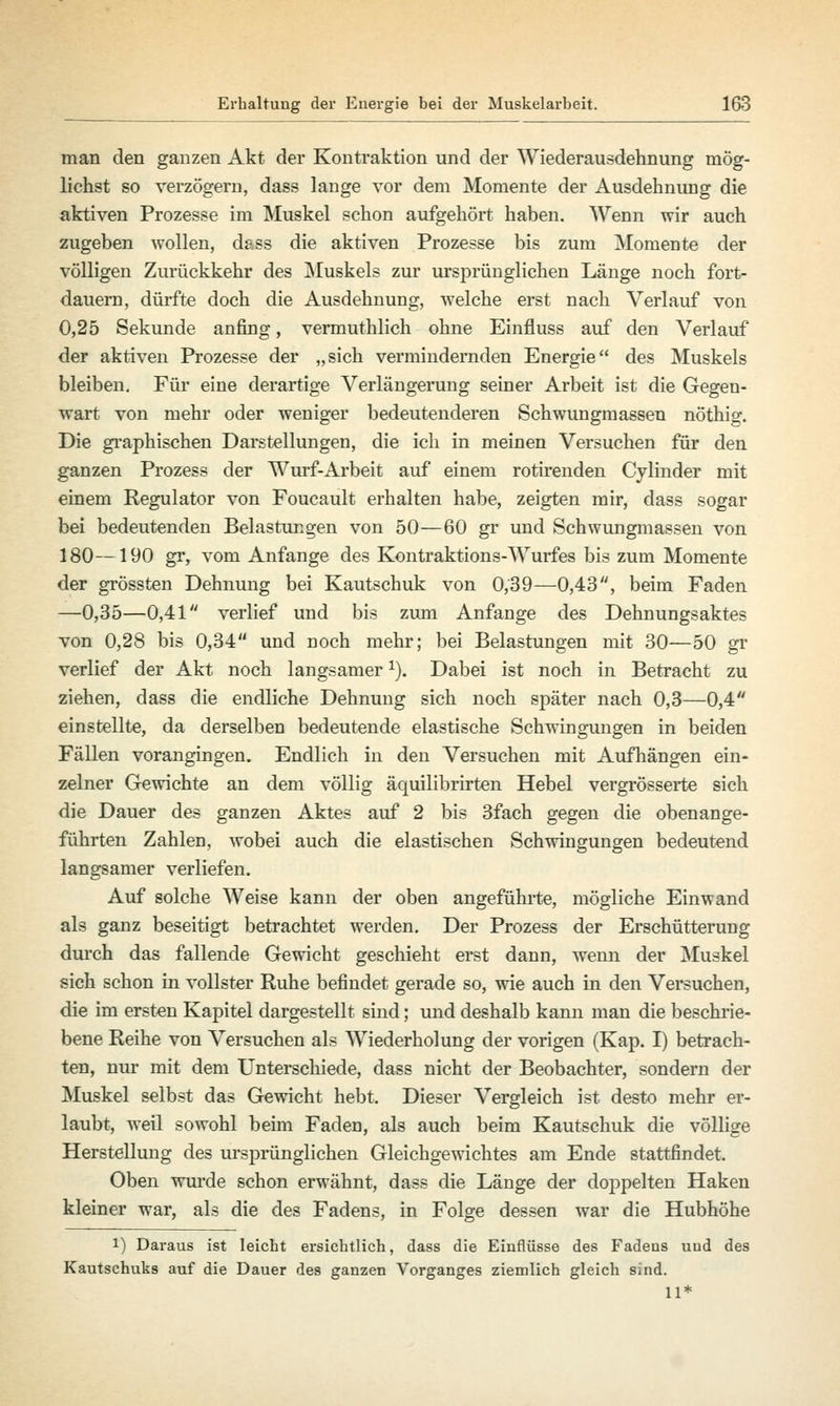 man den ganzen Akt der Kontraktion und der Wiederausdehnung mög- lichst so verzögern, dass lange vor dem Momente der Ausdehnung die aktiven Prozesse im Muskel schon aufgehört haben. Wenn wir auch zugeben wollen, dass die aktiven Prozesse bis zum Momente der völligen Zurückkehr des Muskels zur ursprünglichen Länge noch fort- dauern, dürfte doch die Ausdehnung, welche erst nach Verlauf von 0,25 Sekunde anfing, vermuthlich ohne Einfluss auf den Verlauf der aktiven Prozesse der „sich vermindernden Energie des Muskels bleiben. Für eine derartige Verlängerung seiner Arbeit ist die Gegen- wart von mehr oder weniger bedeutenderen Schwungmassen nöthig. Die graphischen Darstellungen, die ich in meinen Versuchen für den ganzen Prozess der Wurf-Arbeit auf einem rotirenden Cylinder mit einem Regulator von Foucault erhalten habe, zeigten mir, dass sogar bei bedeutenden Belastungen von 50—60 gr und Schwungmassen von 180—190 gr, vom Anfange des Kontraktions-Wurfes bis zum Momente der grössten Dehnung bei Kautschuk von 0,39—0,43, beim Faden —0,35—0,41 verlief und bis zum Anfange des Dehnungsaktes von 0,28 bis 0,34 und noch mehr; bei Belastungen mit 30—50 gr verlief der Akt noch langsamerx). Dabei ist noch in Betracht zu ziehen, dass die endliche Dehnung sich noch später nach 0,3—0,4 einstellte, da derselben bedeutende elastische Schwingungen in beiden Fällen vorangingen. Endlich in den Versuchen mit Aufhängen ein- zelner Gewichte an dem völlig äquilibrirten Hebel vergrösserte sich die Dauer des ganzen Aktes auf 2 bis 3fach gegen die oben ange- führten Zahlen, wobei auch die elastischen Schwingungen bedeutend langsamer verliefen. Auf solche Weise kann der oben angeführte, mögliche Einwand als ganz beseitigt betrachtet werden. Der Prozess der Erschütterung durch das fallende Gewicht geschieht erst dann, wenn der Muskel sich schon in vollster Ruhe befindet gerade so, wie auch in den Versuchen, die im ersten Kapitel dargestellt sind; und deshalb kann man die beschrie- bene Reihe von Versuchen als Wiederholung der vorigen (Kap. I) betrach- ten, nur mit dem Unterschiede, dass nicht der Beobachter, sondern der Muskel selbst das Gewicht hebt. Dieser Vergleich ist desto mehr er- laubt, weil sowohl beim Faden, als auch beim Kautschuk die völlige Herstellung des ursprünglichen Gleichgewichtes am Ende stattfindet. Oben wurde schon erwähnt, dass die Länge der doppelten Haken kleiner war, als die des Fadens, in Folge dessen war die Hubhöhe l) Daraus ist leicht ersichtlich, dass die Einflüsse des Fadens uud des Kautschuks auf die Dauer des ganzen Vorganges ziemlich gleich sind. 11*