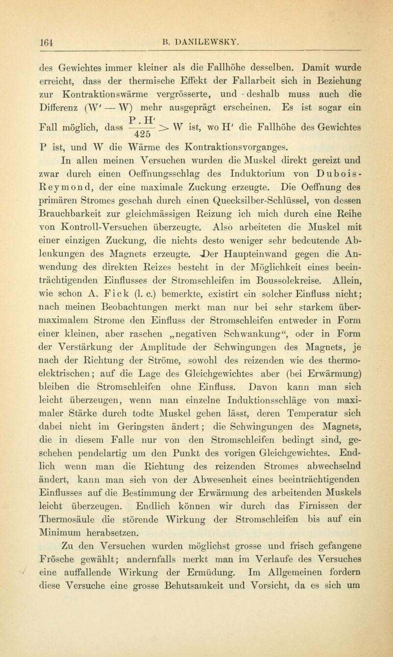 des Gewichtes immer kleiner als die Fallhöhe desselben. Damit wurde erreicht, dass der thermische Effekt der Fallarbeit sich in Beziehung zur Kontraktionswärme vergrösserte, und - deshalb muss auch die Differenz (W — W) mehr ausgeprägt erscheinen. Es ist sogar ein P.H' Fall möglich, dass ;> W ist, wo H' die Fallhöhe des Gewichtes P ist, und W die Wärme des Kontraktionsvorganges. In allen meinen Versuchen wurden die Muskel direkt gereizt und zwar durch einen Oeffnungsschlag des Induktorium von Dubois- Reymond, der eine maximale Zuckung erzeugte. Die Oeffoung des primären Stromes geschah durch einen Quecksilber-Schlüssel, von dessen Brauchbarkeit zur gleichmässigen Reizung ich mich durch eine Reihe von Kontroll-Versuchen überzeugte. Also arbeiteten die Muskel mit einer einzigen Zuckung, die nichts desto weniger sehr bedeutende Ab- lenkungen des Magnets erzeugte. -Der Haupteinwand gegen die An- wendung des direkten Reizes besteht in der Möglichkeit eines beein- trächtigenden Einflusses der Strom schleifen im Boussolekreise. Allein, wie schon A. Fick (I.e.) bemerkte, existirt ein solcher Einfluss nicht; nach meinen Beobachtungen merkt man nur bei sehr starkem über- maximalem Strome den Einfluss der Stromschleifen entweder in Form einer kleinen, aber raschen „negativen Schwankung, oder in Form der Verstärkung der Amplitude der Schwingungen des Magnets, je nach der Richtung der Ströme, sowohl des reizenden wie des thermo- elektrischen; auf die Lage des Gleichgewichtes aber (bei Erwärmung) bleiben die Stromschleifen ohne Einfluss. Davon kann man sich leicht überzeugen, wenn man einzelne Induktionsschläge von maxi- maler Stärke durch todte Muskel gehen lässt, deren Temperatur sich dabei nicht im Geringsten ändert; die Schwingungen des Magnets, die in diesem Falle nur von den Stromschleifen bedingt sind, ge- schehen pendelartig um den Punkt des vorigen Gleichgewichtes. End- lich wenn man die Richtung des reizenden Stromes abwechselnd ändert, kann man sich von der Abwesenheit eines beeinträchtigenden Einflusses auf die Bestimmung der Erwärmung des arbeitenden Muskels leicht überzeugen. Endlich können wir durch das Firnissen der Thermosäule die störende Wirkung der Stromschleifen bis auf ein Minimum herabsetzen. Zu den Versuchen wurden möglichst grosse und frisch gefangene Frösche gewählt; andernfalls merkt man im Verlaufe des Versuches eine auffallende Wirkung der Ermüdung. Im Allgemeinen fordern diese Versuche eine grosse Behutsamkeit und Vorsicht, da es sich um