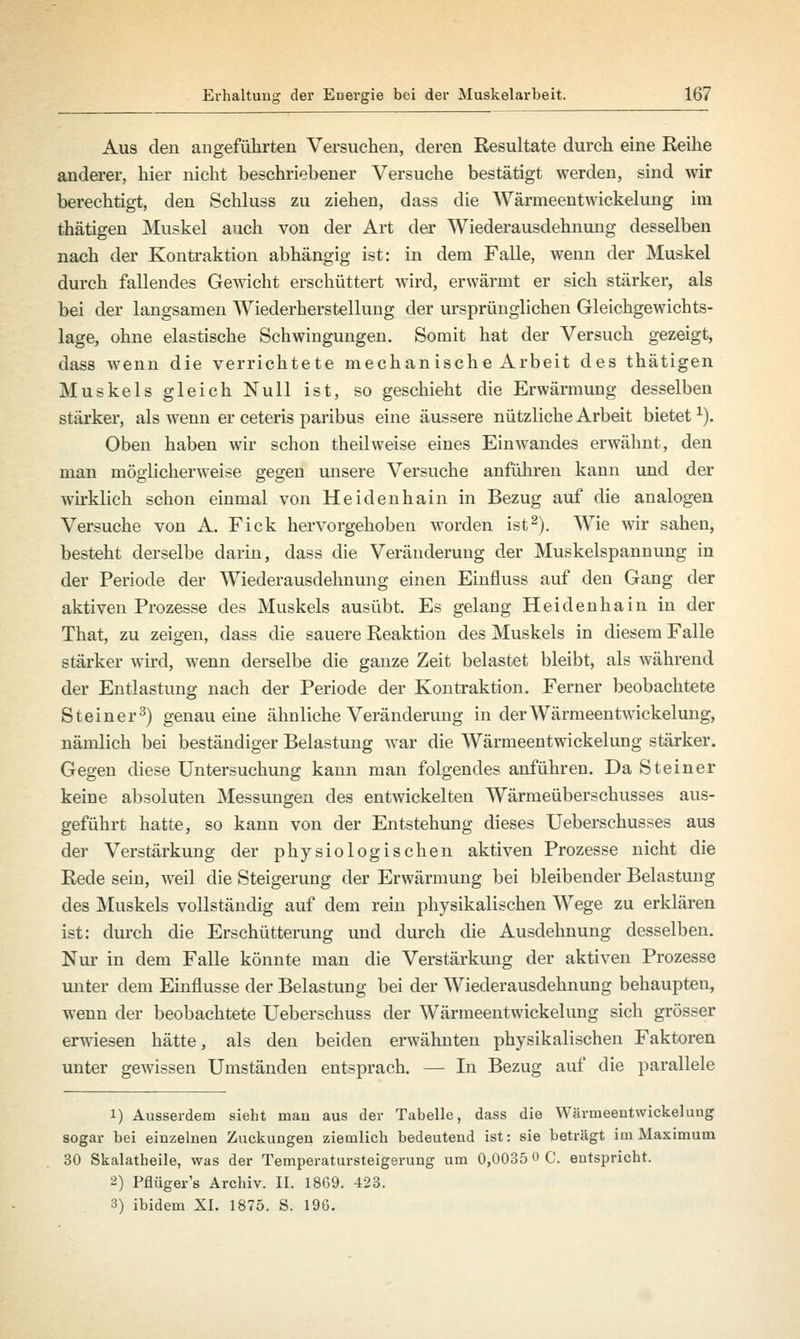 Aus den angeführten Versuchen, deren Resultate durch eine Reihe anderer, hier nicht beschriebener Versuche bestätigt werden, sind wir berechtigt, den Schluss zu ziehen, dass die Wärrneentwickelung im thätigen Muskel auch von der Art der Wiederausdehnung desselben nach der Kontraktion abhängig ist: in dem Falle, wenn der Muskel durch fallendes Gewicht erschüttert wird, erwärmt er sich stärker, als bei der langsamen Wiederherstellung der ursprünglichen Gleichgewichts- lage, ohne elastische Schwingungen. Somit hat der Versuch gezeigt, dass wenn die verrichtete mechanische Arbeit des thätigen Muskels gleich Null ist, so geschieht die Erwärmung desselben stärker, als wenn er ceteris paribus eine äussere nützliche Arbeit bietetx). Oben haben wir schon theilweise eines Einwandes erwähnt, den man möglicherweise gegen unsere Versuche anführen kann und der wirklich schon einmal von Heidenhain in Bezug auf die analogen Versuche von A. Fick hervorgehoben worden ist2). Wie wir sahen, besteht derselbe darin, dass die Veränderung der Muskelspannung in der Periode der Wiederausdehnung einen Einfluss auf den Gang der aktiven Prozesse des Muskels ausübt. Es gelang Heidenhain in der That, zu zeigen, dass die sauere Reaktion des Muskels in diesem Falle stärker wird, wenn derselbe die ganze Zeit belastet bleibt, als während der Entlastung nach der Periode der Kontraktion. Ferner beobachtete Steiner3) genau eine ähnliche Veränderung in der Wärrneentwickelung, nämlich bei beständiger Belastung war die Wärrneentwickelung stärker. Gegen diese Untersuchung kann man folgendes anführen. Da Steiner keine absoluten Messungen des entwickelten Wärmeüberschusses aus- geführt hatte, so kann von der Entstehung dieses Ueberschusses aus der Verstärkung der physiologischen aktiven Prozesse nicht die Rede sein, weil die Steigerung der Erwärmung bei bleibender Belastung des Muskels vollständig auf dem rein physikalischen Wege zu erklären ist: durch die Erschütterung und durch die Ausdehnung desselben. Nur in dem Falle könnte man die Verstärkimg der aktiven Prozesse unter dem Einflüsse der Belastung bei der Wiederausdehnung behaupten, wenn der beobachtete Ueberschuss der Wärrneentwickelung sich grösser erwiesen hätte, als den beiden erwähnten physikalischen Faktoren unter gewissen Umständen entsprach. — In Bezug auf die parallele 1) Ausserdem sieht man aus der Tabelle, dass die Wärrneentwickelung sogar bei einzelnen Zuckungen ziemlich bedeutend ist: sie beträgt im Maximum 30 Skalatheile, was der Temperatursteigerung um 0,0035 0 C. entspricht. 2) Pflüger's Archiv. II. 1869. 423. 3) ibidem XI. 1875. S. 196.