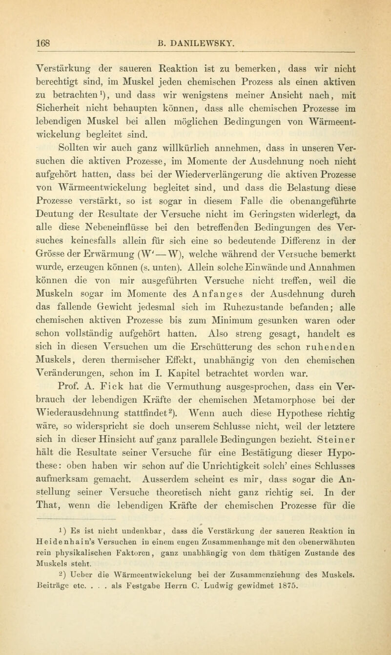 Verstärkung der saueren Reaktion ist zu bemerken, dass wir nickt berecbtigt sind, im Muskel jeden cbemischen Prozess als einen aktiven zu betrachtenl), und dass wir wenigstens meiner Ansicht nach, mit Sicherheit nicht behaupten können, dass alle chemischen Prozesse im lebendigen Muskel bei allen möglichen Bedingungen von Wärmeent- wickelung begleitet sind. Sollten wir auch ganz willkürlich annehmen, dass in unseren Ver- suchen die aktiven Prozesse, im Momente der Ausdehnung noch nicht aufgehört hatten, dass bei der Wiederverlängerung die aktiven Prozesse von Wärmeentwickelung begleitet sind, und dass die Belastung diese Prozesse verstärkt, so ist sogar in diesem Falle die obenangeführte Deutung der Resultate der Versuche nicht im Geringsten widerlegt, da alle diese Nebeneinflüsse bei den betreffenden Bedingungen des Ver- suches keinesfalls allein für sich eine so bedeutende Differenz in der Grösse der Erwärmung (W — W), welche während der Versuche bemerkt wurde, erzeugen können (s. unten). Allein solche Einwände und Annahmen können die von mir ausgeführten Versuche nicht treffen, weil die Muskeln sogar im Momente des Anfanges der Ausdehnung durch das fallende Gewicht jedesmal sich im Ruhezustande befanden; alle chemischen aktiven Prozesse bis zum Minimum gesunken waren oder schon vollständig aufgehört hatten. Also streng gesagt, handelt es sich in diesen Versuchen um die Erschütterung des schon ruhenden Muskels, deren thermischer Effekt, unabhängig von den chemischen Veränderungen, schon im I. Kapitel betrachtet worden war. Prof. A. Fick hat die Vermuthung ausgesprochen, dass ein Ver- brauch der lebendigen Kräfte der chemischen Metamorphose bei der Wiederausdehnung stattfindet2). Wenn auch diese Hypothese richtig wäre, so widerspricht sie doch unserem Schlüsse nicht, weil der letztere sich in dieser Hinsicht auf ganz parallele Bedingungen bezieht. Steiner hält die Resultate seiner Versuche für eine Bestätigung dieser Hypo- these : oben haben wir schon auf die Unrichtigkeit solch' eines Schlusses aufmerksam gemacht. Ausserdem scheint es mir, dass sogar die An- stellung seiner Versuche theoretisch nicht ganz richtig sei. In der That, wenn die lebendigen Kräfte der chemischen Prozesse für die 1) Es ist nicht undenkbar, dass die Verstärkung der saueren Reaktion in Heidenhain's Versuchen in einem engen Zusammenhange mit den obenerwähnten rein physikalischen Faktoren, ganz unabhängig von dem thätigen Zustande des Muskels steht. 2) Ueber die Wärmeentwickelung bei der Zusammenziehung des Muskels. Beiträge etc. ... als Festgabe Herrn C. Ludwig gewidmet 1875.